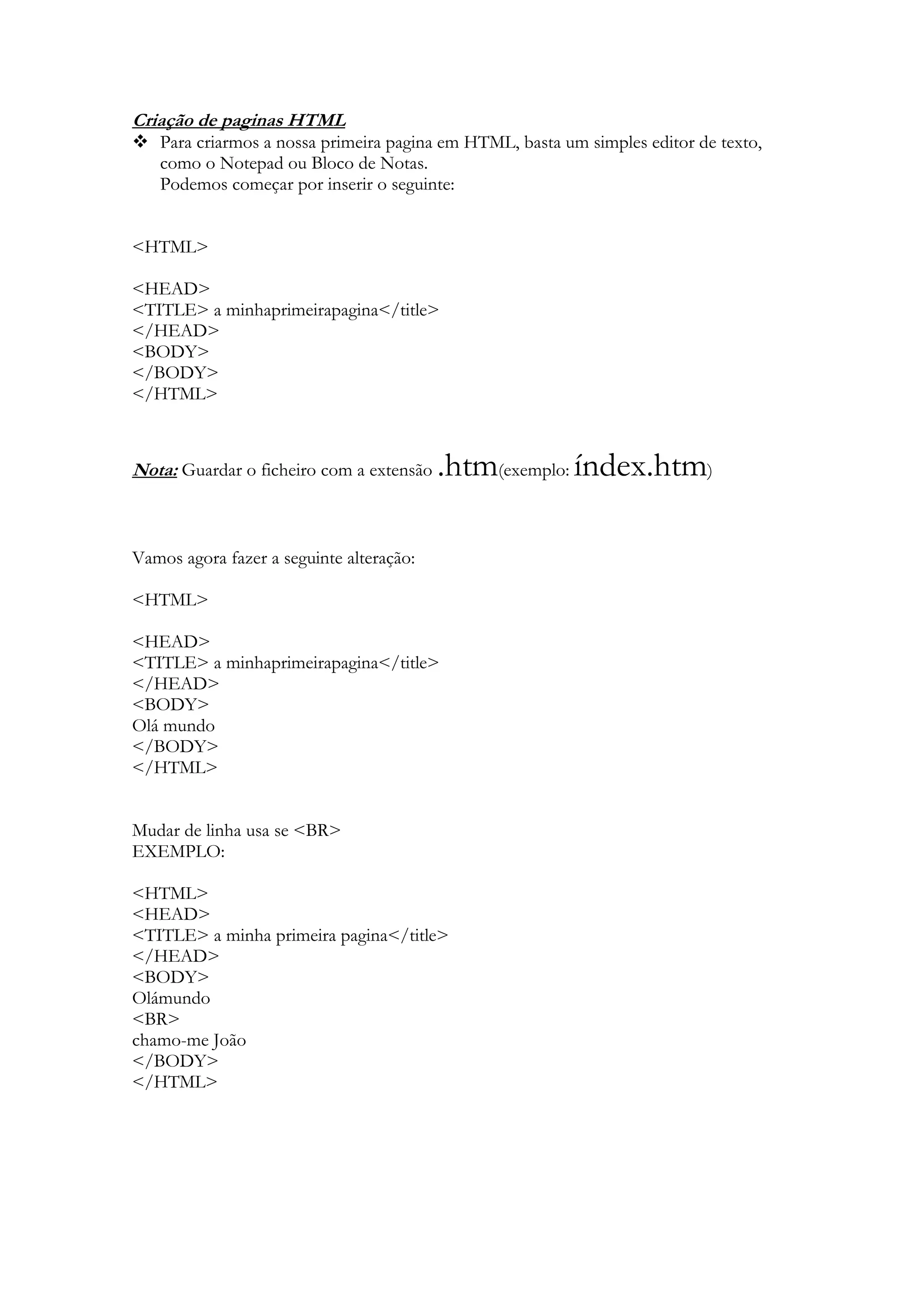 Criação de paginas HTML
 Para criarmos a nossa primeira pagina em HTML, basta um simples editor de texto,
  como o Notepad ou Bloco de Notas.
  Podemos começar por inserir o seguinte:


<HTML>

<HEAD>
<TITLE> a minhaprimeirapagina</title>
</HEAD>
<BODY>
</BODY>
</HTML>



Nota: Guardar o ficheiro com a extensão   .htm(exemplo: índex.htm)

Vamos agora fazer a seguinte alteração:

<HTML>

<HEAD>
<TITLE> a minhaprimeirapagina</title>
</HEAD>
<BODY>
Olá mundo
</BODY>
</HTML>


Mudar de linha usa se <BR>
EXEMPLO:

<HTML>
<HEAD>
<TITLE> a minha primeira pagina</title>
</HEAD>
<BODY>
Olámundo
<BR>
chamo-me João
</BODY>
</HTML>
 