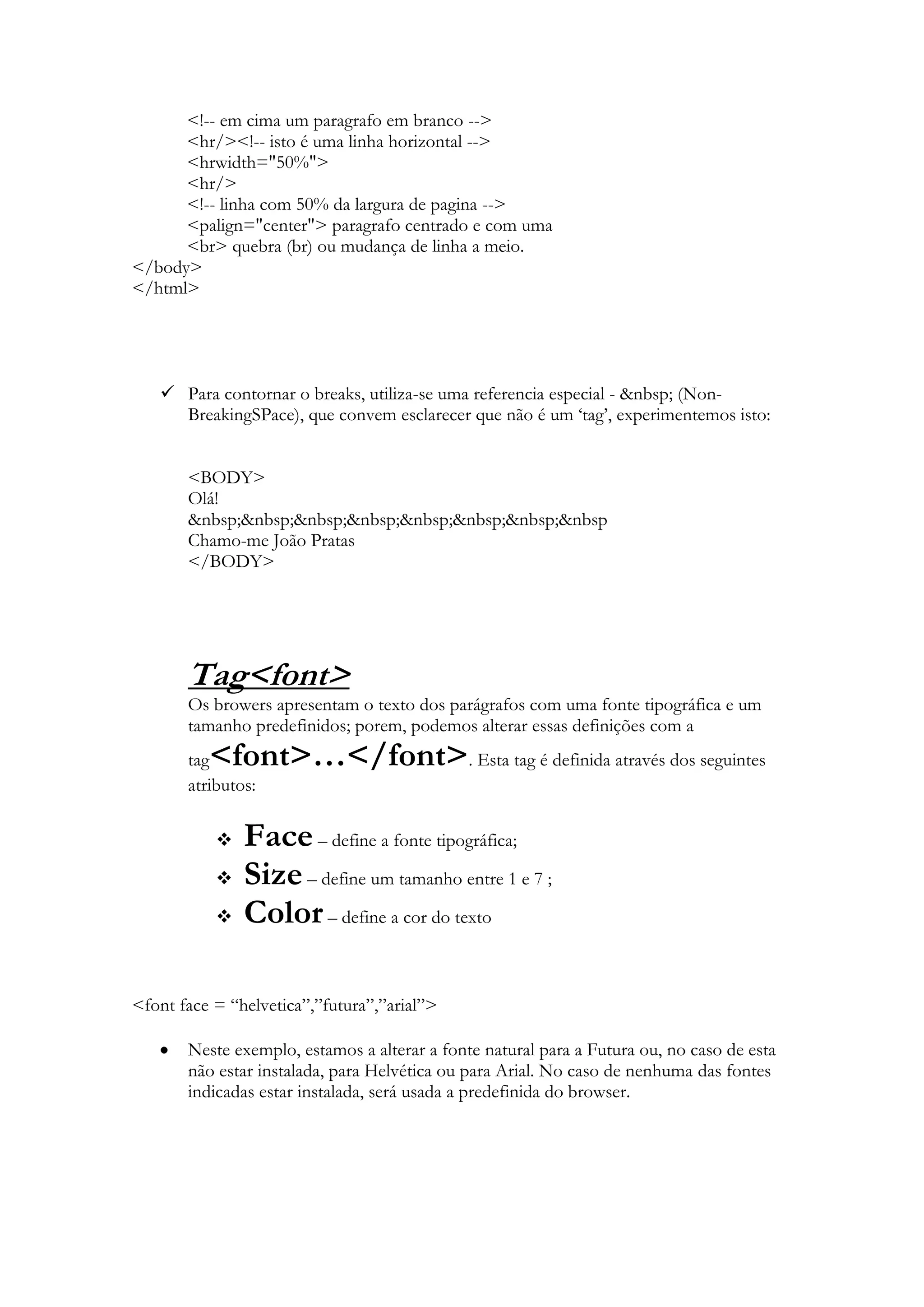 <!-- em cima um paragrafo em branco -->
      <hr/><!-- isto é uma linha horizontal -->
      <hrwidth="50%">
      <hr/>
      <!-- linha com 50% da largura de pagina -->
      <palign="center"> paragrafo centrado e com uma
      <br> quebra (br) ou mudança de linha a meio.
</body>
</html>




    Para contornar o breaks, utiliza-se uma referencia especial - &nbsp; (Non-
     BreakingSPace), que convem esclarecer que não é um „tag‟, experimentemos isto:


       <BODY>
       Olá!
       &nbsp;&nbsp;&nbsp;&nbsp;&nbsp;&nbsp;&nbsp;&nbsp
       Chamo-me João Pratas
       </BODY>




       Tag<font>
       Os browers apresentam o texto dos parágrafos com uma fonte tipográfica e um
       tamanho predefinidos; porem, podemos alterar essas definições com a
       tag<font>…</font>. Esta tag é definida através dos seguintes
       atributos:

              Face – define a fonte tipográfica;
              Size – define um tamanho entre 1 e 7 ;
              Color – define a cor do texto

<font face = “helvetica”,”futura”,”arial”>

       Neste exemplo, estamos a alterar a fonte natural para a Futura ou, no caso de esta
       não estar instalada, para Helvética ou para Arial. No caso de nenhuma das fontes
       indicadas estar instalada, será usada a predefinida do browser.
 