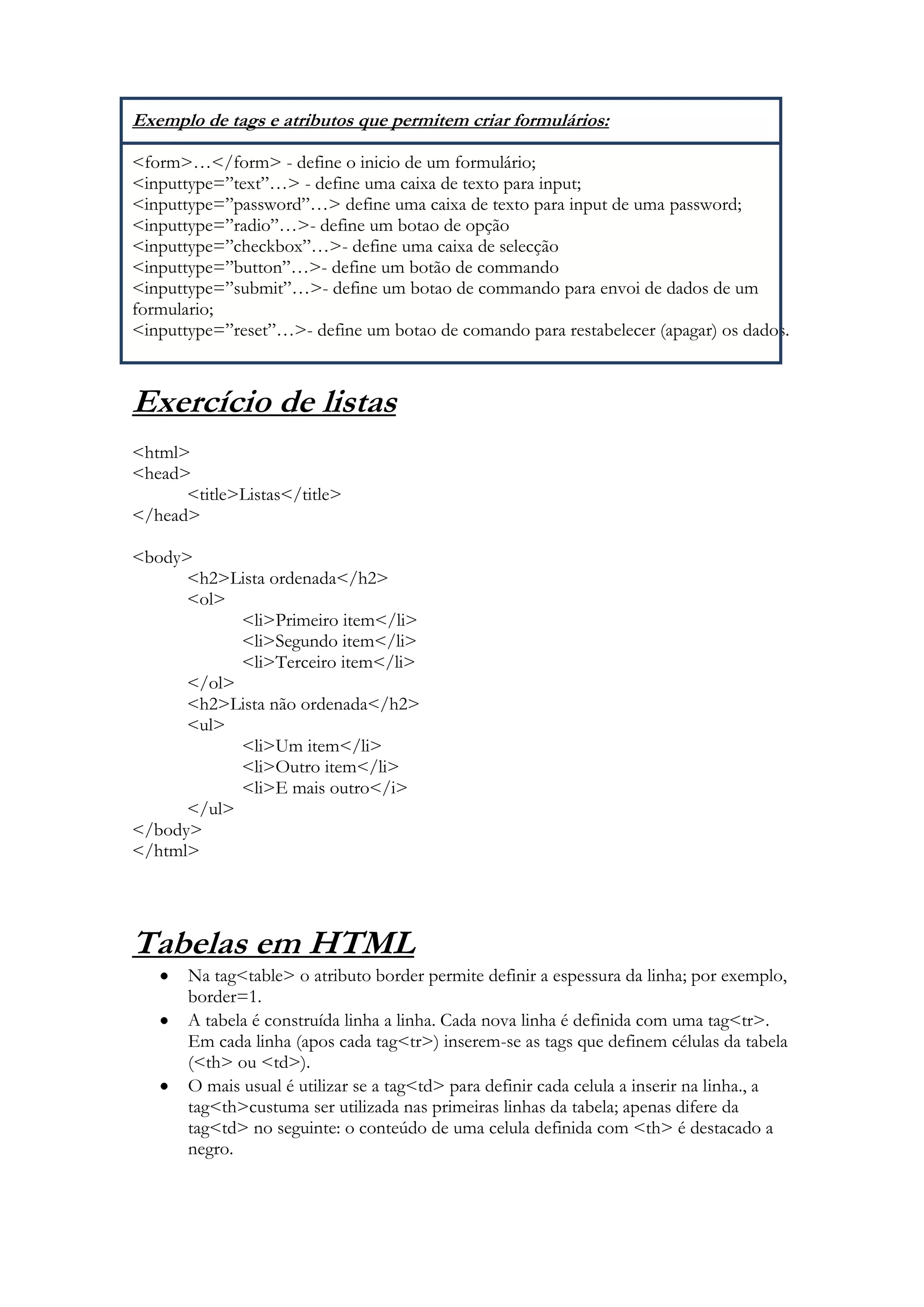 Exemplo de tags e atributos que permitem criar formulários:

<form>…</form> - define o inicio de um formulário;
<inputtype=”text”…> - define uma caixa de texto para input;
<inputtype=”password”…> define uma caixa de texto para input de uma password;
<inputtype=”radio”…>- define um botao de opção
<inputtype=”checkbox”…>- define uma caixa de selecção
<inputtype=”button”…>- define um botão de commando
<inputtype=”submit”…>- define um botao de commando para envoi de dados de um
formulario;
<inputtype=”reset”…>- define um botao de comando para restabelecer (apagar) os dados.



Exercício de listas
<html>
<head>
      <title>Listas</title>
</head>

<body>
      <h2>Lista ordenada</h2>
      <ol>
            <li>Primeiro item</li>
            <li>Segundo item</li>
            <li>Terceiro item</li>
      </ol>
      <h2>Lista não ordenada</h2>
      <ul>
            <li>Um item</li>
            <li>Outro item</li>
            <li>E mais outro</i>
      </ul>
</body>
</html>




Tabelas em HTML
       Na tag<table> o atributo border permite definir a espessura da linha; por exemplo,
       border=1.
       A tabela é construída linha a linha. Cada nova linha é definida com uma tag<tr>.
       Em cada linha (apos cada tag<tr>) inserem-se as tags que definem células da tabela
       (<th> ou <td>).
       O mais usual é utilizar se a tag<td> para definir cada celula a inserir na linha., a
       tag<th>custuma ser utilizada nas primeiras linhas da tabela; apenas difere da
       tag<td> no seguinte: o conteúdo de uma celula definida com <th> é destacado a
       negro.
 