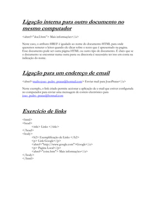 Ligação interna para outro documento no
mesmo computador
<ahref=”doc2.htm”> Mais informações</a>

Neste caso, o atributo HREF é igualado ao nome do documento HTML para onde
queremos remeter o leitor quando ele clicar sobre o texto que é apresentado na pagina.
Esse documento pode ser outra página HTML ou outro tipo de documento. É claro que se
o documento se encontrar numa outra pasta ou directoria é necessário ter isso em conta na
indicação do nome.




Ligação para um endereço de email
<ahref=mailto:joao_pedro_pratas@hotmail.com> Enviar mail para JoaoPratas</a>

Neste exemplo, o link criado permite accionar a aplicação de e-mail que estiver configurada
no computador para enviar uma mensagem de correio electrónico para
joao_pedro_pratas@hotmail.com




Exercicio de links
<html>
<head>
      <title> Links </title>
</head>
<body>
      <h2> Exemplificação de Links </h2>
      <p> Link Google</p>
      <ahref="http://www.google.com">Google</a>
      <p> Pagina Local</p>
      <ahref="coise.htm"> Mais informações</a>
</body>
</html>
 