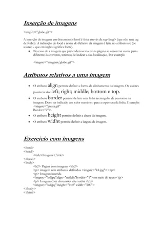 Inserção de imagens
<imgsrc=”globo.gif”>

A inserção de imagens em documentos html é feita através da tag<img> (que não tem tag
de fecho). A indicação do local e nome do ficheiro da imagem é feita no atributo src (de
source – que em ingles significa fonte).
        No caso de a imagem que pretendemos inserir na página se encontrar numa pasta
        diferente da corrente, teremos de indicar a sua localização. Por exemplo

       <imgsrc=”imagens/globo.gif”>



Atributos relativos a uma imagem
       O atributo  align permite definir a forma de alinhamento da imagem. Os valores
       possíveis são: left; right; middle; bottom e top.
       O atributo border permite definir uma linha rectangular de contorno na
       imagem. Deve ser indicado um valor numérico para a espessura da linha. Exemplo:
       <imgsrc=”pirata.gif”
       Border=”2”>.
       O atributo height permite definir a altura da imagem.
       O atributo widht permite definir a largura da imagem.




Exercicio com imagens
<html>
<head>
      <title>Imagens</title>
</head>
<body>
      <h2> Pagina com imagens </h2>
      <p> imagem sem atributos definidos <imgsrc="lol.jpg"></p>
      <p> Imagem inserida
      <imgsrc="lol.jpg"align="middle"border="1">no meio do texto</p>
      <p> Imagem com dimensões alternadas </p>
      <imgsrc="lol.jpg" height="100" width="200">
</body>
</html>
 