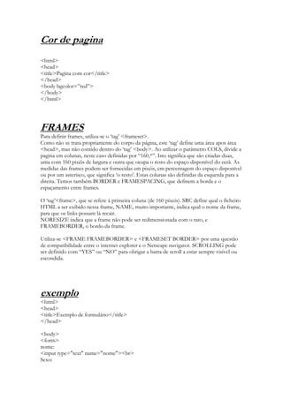 Cor de pagina
<html>
<head>
<title>Pagina com cor</title>
</head>
<body bgcolor=”red”>
</body>
</html>




FRAMES
Para definir frames, utiliza-se o „tag‟ <frameset>.
Como não se trata propriamente do corpo da página, este „tag‟ define uma área apos área
<head>, mas não contido dentro do „tag‟ <body>. Ao utilizar o parâmetro COLS, divide a
pagina em colunas, neste caso definidas por “160,*”. Isto significa que são criadas duas,
uma com 160 pixéis de largura e outra que ocupa o resto do espaço disponível do ecrã. As
medidas das frames podem ser fornecidas em pixéis, em percentagem do espaço disponível
ou por um asterisco, que significa „o resto‟. Estas colunas são definidas da esquerda para a
direita. Temos também BORDER e FRAMESPACING, que definem a borda e o
espaçamento entre frames.

O „tag‟<frame>, que se refere á primeira coluna (de 160 pixeis). SRC define qual o ficheiro
HTML a ser exibido nessa frame, NAME, muito importante, indica qual o nome da frame,
para que os links possam lá recair.
NORESIZE indica que a frame não pode ser redimensionada com o rato, e
FRAMEBORDER, o bordo da frame.

Utiliza-se <FRAME FRAMEBORDER> e <FRAMESET BORDER> por uma questão
de compatibilidade entre o internet explorer e o Netscape navigator. SCROLLING pode
ser definido com “YES” ou “NO” para obrigar a barra de scroll a estar sempre visível ou
escondida.




exemplo
<html>
<head>
<title>Exemplo de formulário</title>
</head>

<body>
<form>
nome:
<input type="text" name="nome"><br>
Sexo:
 