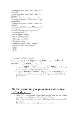 <input type="radio" name="sexo" value="M">
Masculino
<input type="radio" name="sexo" value="F">
Feminino <P>
Disciplinas de informática de que gosta: <br>
<input type="checkbox" name="d1" value="p">
Programação
<input type="checkbox" name="d2" value="a">
Aplicações
<input type="checkbox" name="d3" value="t">
tecnologias<p>
Seleccione uma linguagem da seguinte lista:
<select name="lista">
<option> Pascal </option>
<option>VBasic</option>
<option> C++ </option>
<option> Java </option>
</select><br><br>
<input type="submit" value="Confirmar">
<input type="reset" value="Limpar">
</form>
</body>
</html>



<input type=”text” name=”nome”>
                      <input>do tipo text, ou seja, uma caixa de
Este é um exemplo de um
texto. Nesta tag de input, temos dois atributos:
     A expressão type=”text” indica que o atributo type (tipo de elemento)
      que se pretende é “text”, ou seja, uma caixa de texto;
      A expressão  name=”nome”               indica que o atributo name        (nome do
      elemento) será “nome”; ou seja, esta caixa de texto passa a ser identificada pela
      palavra “nome”.




Outros atributos que podemos usar com as
caixas de texto:
      Value=”…” – o atributo value permite indicar um valor inicial para uma caixa de
      texto e, por outro lado, captar o dado escrito pelo utilizador;
      Size=n – tamanho da caixa de texto, em que N indica o número de caracteres da
      sua largura;
      Maxlength=n – numero máximo (n) de caracteres permitidos
 