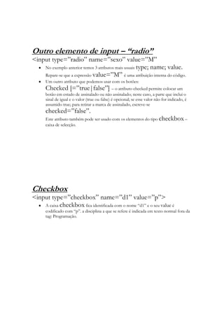 Outro elemento de input – “radio”
<input type=”radio” name=”sexo” value=”M”
    No exemplo anterior temos 3 atributos mais usuais type; name; value.
    Repare-se que a expressão value=”M” é uma atribuição interna do código.
      Um outro atributo que podemos usar com os botões:
      Checked [=”true|false”] – o atributo checked permite colocar um
      botão em estado de assinalado ou não assinalado; neste caso, a parte que inclui o
      sinal de igual e o valor (true ou false) é opcional; se esse valor não for indicado, é
      assumido true; para retirar a marca de assinalado, escreve-se
      checked=”false”.
      Este atributo também pode ser usado com os elementos do tipo checkbox –
      caixa de selecção.




Checkbox
<input type=”checkbox” name=”d1” value=”p”>
    A caixa checkbox fica identificada com o nome “d1” e o seu value é
      codificado com “p”. a disciplina a que se refere é indicada em texto normal fora da
      tag: Programação.
 