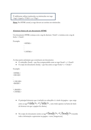 É indiferente utilizar maiúsculas ou minúsculas nos tags.
<tag> é igual a <TAG> e a <Tag>

Nota: No HTML actual, as tags devem ser escritas em minúsculas.



Estrutura básica de um documento HTML

Um documento HTML começa com a tag de abertura <html> e termina com a tag de
fecho </html>

Exemplo:
               <HTML>
               .
               .
               .
               </HTML>



As duas partes principais que constituem um documento:
       O cabeçalho (head) – que fica compreendido entre as tags<head> e </head>
       O corpo do documento (body) – que fica entre as tags<body> e </body>

Exemplo:

<HTML>
<HEAD>
.
.
</HEAD>
<BODY>
.
.
</BODY>
</HTML>



       O principal elemento que é incluído no cabeçalho é o titulo da pagina – que surge
       entre as tags<title> </title>. (este titulo aparece na barra de titulo
                               e
       do browser em que a pagina for aberta.)



       No corpo do documento (entre as tags    <body> </body>é inserida
                                                             e
       toda a informação a apresentar na pagina – texto, imagens,etc)
 