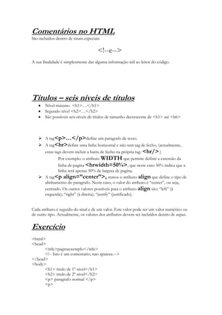Comentários no HTML
São incluídos dentro de sinais especiais:

                                       <!--e-->
A sua finalidade é simplesmente dar alguma informação útil ao leitor do código.




Títulos – seis níveis de títulos
        Nível máximo <h1>…</h1>
        Segundo nível <h2>…</h2>
        São possíveis seis níveis de títulos de tamanho decrescente de <h1> até <h6>



     A tag<p>…</p>define um paragrafo de texto.
     A tag<hr>define uma linha horizontal e não tem tag de fecho, (actualmente,
      estas tags devem incluir a barra de fecho na própria tag: <hr/>.)
              Por exemplo: o atributo WIDTH que permite definir a extensão da
              linha de pagina <hrwidth=50%>, que neste caso 50% indica que a
              linha terá apenas 50% de largura de pagina.
     A tag<p align=”center”>, temos o atributo align que define o tipo de
      alinhamento do paragrafo. Neste caso, o valor do atributo é “center”, ou seja,
      centrado. Os outros valores possíveis para o atributo align são: “left” (á
      esquerda); “right” (á direita); “justify” (justificado).


Cada atributo é seguido do sinal e de um valor. Este valor pode ser um valor numérico ou
de outro tipo. Actualmente, os valores dos atributos devem ser incluídos dentro de aspas.

Exercício
<html>
<head>
      <title>paginaexemplo</title>
      <!-- Isto é um comentario, nao aparece.-->
</head>
<body>
      <h1> titulo de 1º nivel</h1>
      <h2> titulo de 2º nivel</h2>
      <p> paragrafo normal </p>
      <p>
 