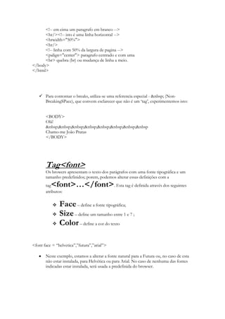 <!-- em cima um paragrafo em branco -->
      <hr/><!-- isto é uma linha horizontal -->
      <hrwidth="50%">
      <hr/>
      <!-- linha com 50% da largura de pagina -->
      <palign="center"> paragrafo centrado e com uma
      <br> quebra (br) ou mudança de linha a meio.
</body>
</html>




    Para contornar o breaks, utiliza-se uma referencia especial - &nbsp; (Non-
     BreakingSPace), que convem esclarecer que não é um „tag‟, experimentemos isto:


       <BODY>
       Olá!
       &nbsp;&nbsp;&nbsp;&nbsp;&nbsp;&nbsp;&nbsp;&nbsp
       Chamo-me João Pratas
       </BODY>




       Tag<font>
       Os browers apresentam o texto dos parágrafos com uma fonte tipográfica e um
       tamanho predefinidos; porem, podemos alterar essas definições com a
       tag<font>…</font>. Esta tag é definida através dos seguintes
       atributos:

              Face – define a fonte tipográfica;
              Size – define um tamanho entre 1 e 7 ;
              Color – define a cor do texto

<font face = “helvetica”,”futura”,”arial”>

       Neste exemplo, estamos a alterar a fonte natural para a Futura ou, no caso de esta
       não estar instalada, para Helvética ou para Arial. No caso de nenhuma das fontes
       indicadas estar instalada, será usada a predefinida do browser.
 