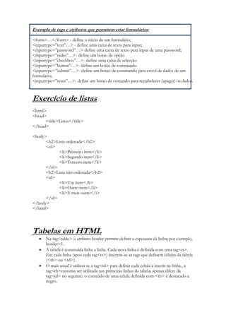 Exemplo de tags e atributos que permitem criar formulários:

<form>…</form> - define o inicio de um formulário;
<inputtype=”text”…> - define uma caixa de texto para input;
<inputtype=”password”…> define uma caixa de texto para input de uma password;
<inputtype=”radio”…>- define um botao de opção
<inputtype=”checkbox”…>- define uma caixa de selecção
<inputtype=”button”…>- define um botão de commando
<inputtype=”submit”…>- define um botao de commando para envoi de dados de um
formulario;
<inputtype=”reset”…>- define um botao de comando para restabelecer (apagar) os dados.



Exercício de listas
<html>
<head>
      <title>Listas</title>
</head>

<body>
      <h2>Lista ordenada</h2>
      <ol>
            <li>Primeiro item</li>
            <li>Segundo item</li>
            <li>Terceiro item</li>
      </ol>
      <h2>Lista não ordenada</h2>
      <ul>
            <li>Um item</li>
            <li>Outro item</li>
            <li>E mais outro</i>
      </ul>
</body>
</html>




Tabelas em HTML
       Na tag<table> o atributo border permite definir a espessura da linha; por exemplo,
       border=1.
       A tabela é construída linha a linha. Cada nova linha é definida com uma tag<tr>.
       Em cada linha (apos cada tag<tr>) inserem-se as tags que definem células da tabela
       (<th> ou <td>).
       O mais usual é utilizar se a tag<td> para definir cada celula a inserir na linha., a
       tag<th>custuma ser utilizada nas primeiras linhas da tabela; apenas difere da
       tag<td> no seguinte: o conteúdo de uma celula definida com <th> é destacado a
       negro.
 