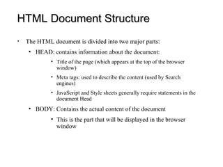 HTML Document Structure
•   The HTML document is divided into two major parts:
     • HEAD: contains information about the document:
             • Title of the page (which appears at the top of the browser
               window)
             • Meta tags: used to describe the content (used by Search
               engines)
             • JavaScript and Style sheets generally require statements in the
               document Head
     • BODY: Contains the actual content of the document
             • This is the part that will be displayed in the browser
               window
 