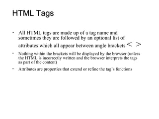 HTML Tags

•   All HTML tags are made up of a tag name and
    sometimes they are followed by an optional list of
    attributes which all appear between angle brackets             < >
•   Nothing within the brackets will be displayed by the browser (unless
    the HTML is incorrectly written and the browser interprets the tags
    as part of the content)
•   Attributes are properties that extend or refine the tag’s functions
 