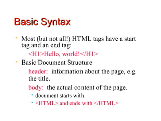 Basic Syntax
   Most (but not all!) HTML tags have a start
    tag and an end tag:
      <H1>Hello, world!</H1>
   Basic Document Structure
      header: information about the page, e.g.
       the title.
      body: the actual content of the page.
          document starts with
          <HTML> and ends with </HTML>
 
