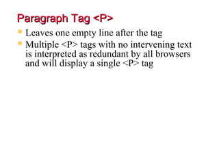 Paragraph Tag <P>
 Leaves   one empty line after the tag
 Multiple <P> tags with no intervening text
  is interpreted as redundant by all browsers
  and will display a single <P> tag
 