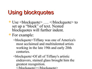 Using blockquotes
 Use  <blockquote> …. </blockquote> to
  set up a “block” of text. Nested
  blockquotes will further indent.
 For example:
  <blockquote>Tiffany was one of America's
   most acclaimed and multitalented artists
   working in the late 19th and early 20th
   centuries.
  <blockquote>Of all of Tiffany's artistic
   endeavors, stained glass brought him the
   greatest recognition.
 