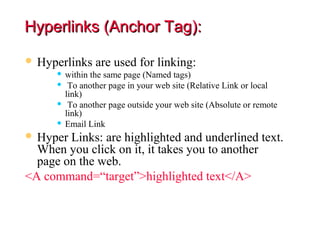 Hyperlinks (Anchor Tag):

 Hyperlinks are used for linking:
      within the same page (Named tags)
      To another page in your web site (Relative Link or local
       link)
      To another page outside your web site (Absolute or remote
       link)
      Email Link

 Hyper Links: are highlighted and underlined text.
  When you click on it, it takes you to another
  page on the web.
<A command=“target”>highlighted text</A>
 