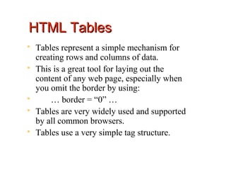 HTML Tables
   Tables represent a simple mechanism for
    creating rows and columns of data.
   This is a great tool for laying out the
    content of any web page, especially when
    you omit the border by using:
       … border = “0” …
   Tables are very widely used and supported
    by all common browsers.
   Tables use a very simple tag structure.
 
