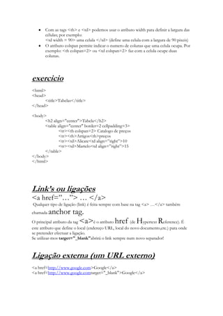 Com as tags <th> e <td> podemos usar o atributo width para definir a largura das
       células; por exemplo:
       <td width = 90> uma celula </td> (define uma celula com a largura de 90 pixeis)
       O atributo colspan permite indicar o numero de colunas que uma celula ocupa. Por
       exemplo: <th colspan=2> ou <td colspan=2> faz com a celula ocupe duas
       colunas.




exercicio
<html>
<head>
      <title>Tabelas</title>
</head>

<body>
      <h2 align="center">Tabela</h2>
      <table align="center" border=2 cellpadding=3>
             <tr><th colspan=2> Catalogo de preços
             <tr><th>Artigos<th>preços
             <tr><td>Alicate<td align=”right”>10
             <tr><td>Martelo<td align=”right”>15
      </table>
</body>
</html>




Link’s ou ligações
<a href=”…”> … </a>
Qualquer tipo de ligação (link) é feita sempre com base na tag <a> …</a> também
chamada  anchor tag.
O principal atributo da tag <a>é o atributo href (de Hypertext Reference). É
este atributo que define o local (endereço URL, local do novo documento,etc.) para onde
se pretender efectuar a ligação.
Se utilizar-mos target="_blank"abrirá o link sempre num novo separador!



Ligação externa (um URL externo)
<a href=http://www.google.com>Google</a>
<a href=http://www.google.comtarget="_blank">Google</a>
 