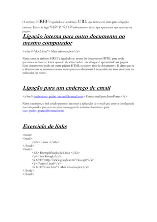 O atributo HREF é igualado ao endereço URL que temos em vista para a ligação
externa. Entre as tags <a>   e </a>colocamos o texto que queremos que apareça na
pagina.
Ligação interna para outro documento no
mesmo computador
<a href=”doc2.htm”> Mais informações</a>

Neste caso, o atributo HREF é igualado ao nome do documento HTML para onde
queremos remeter o leitor quando ele clicar sobre o texto que é apresentado na pagina.
Esse documento pode ser outra página HTML ou outro tipo de documento. É claro que se
o documento se encontrar numa outra pasta ou directoria é necessário ter isso em conta na
indicação do nome.




Ligação para um endereço de email
<a href=mailto:joao_pedro_pratas@hotmail.com> Enviar mail para JoaoPratas</a>

Neste exemplo, o link criado permite accionar a aplicação de e-mail que estiver configurada
no computador para enviar uma mensagem de correio electrónico para
joao_pedro_pratas@hotmail.com




Exercicio de links
<html>
<head>
      <title> Links </title>
</head>
<body>
      <h2> Exemplificação de Links </h2>
      <p> Link Google</p>
      <a href="http://www.google.com">Google</a>
      <p> Pagina Local</p>
      <a href="coise.htm"> Mais informações</a>
</body>
</html>
 