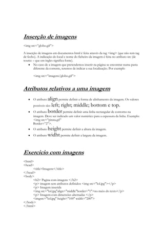 Inserção de imagens
<img src=”globo.gif”>

A inserção de imagens em documentos html é feita através da tag <img> (que não tem tag
de fecho). A indicação do local e nome do ficheiro da imagem é feita no atributo src (de
source – que em ingles significa fonte).
        No caso de a imagem que pretendemos inserir na página se encontrar numa pasta
        diferente da corrente, teremos de indicar a sua localização. Por exemplo

       <img src=”imagens/globo.gif”>



Atributos relativos a uma imagem
       O atributo  align permite definir a forma de alinhamento da imagem. Os valores
       possíveis são: left; right; middle; bottom e top.
       O atributo border permite definir uma linha rectangular de contorno na
       imagem. Deve ser indicado um valor numérico para a espessura da linha. Exemplo:
       <img src=”pirata.gif”
       Border=”2”>.
       O atributo height permite definir a altura da imagem.
       O atributo widht permite definir a largura da imagem.




Exercicio com imagens
<html>
<head>
      <title>Imagens</title>
</head>
<body>
      <h2> Pagina com imagens </h2>
      <p> imagem sem atributos definidos <img src="lol.jpg"></p>
      <p> Imagem inserida
      <img src="lol.jpg"align="middle"border="1">no meio do texto</p>
      <p> Imagem com dimensões alternadas </p>
      <imgsrc="lol.jpg" height="100" width="200">
</body>
</html>
 