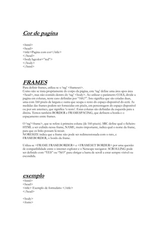 Cor de pagina
<html>
<head>
<title>Pagina com cor</title>
</head>
<body bgcolor=”red”>
</body>
</html>




FRAMES
Para definir frames, utiliza-se o „tag‟ <frameset>.
Como não se trata propriamente do corpo da página, este „tag‟ define uma área apos área
<head>, mas não contido dentro do „tag‟ <body>. Ao utilizar o parâmetro COLS, divide a
pagina em colunas, neste caso definidas por “160,*”. Isto significa que são criadas duas,
uma com 160 pixéis de largura e outra que ocupa o resto do espaço disponível do ecrã. As
medidas das frames podem ser fornecidas em pixéis, em percentagem do espaço disponível
ou por um asterisco, que significa „o resto‟. Estas colunas são definidas da esquerda para a
direita. Temos também BORDER e FRAMESPACING, que definem a borda e o
espaçamento entre frames.

O „tag‟<frame>, que se refere á primeira coluna (de 160 pixeis). SRC define qual o ficheiro
HTML a ser exibido nessa frame, NAME, muito importante, indica qual o nome da frame,
para que os links possam lá recair.
NORESIZE indica que a frame não pode ser redimensionada com o rato, e
FRAMEBORDER, o bordo da frame.

Utiliza-se <FRAME FRAMEBORDER> e <FRAMESET BORDER> por uma questão
de compatibilidade entre o internet explorer e o Netscape navigator. SCROLLING pode
ser definido com “YES” ou “NO” para obrigar a barra de scroll a estar sempre visível ou
escondida.




exemplo
<html>
<head>
<title> Exemplo de formulário </title>
</head>

<body>
<form>
 