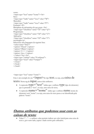 nome:
<input type="text" name="nome"><br>
Sexo:
<input type="radio" name="sexo" value="M">
Masculino
<input type="radio" name="sexo" value="F">
Feminino <P>
Disciplinas de informática de que gosta: <br>
<input type="checkbox" name="d1" value="p">
Programação
<input type="checkbox" name="d2" value="a">
Aplicações
<input type="checkbox" name="d3" value="t">
tecnologias<p>
Seleccione uma linguagem da seguinte lista:
<select name="lista">
<option> Pascal </option>
<option>VBasic</option>
<option> C++ </option>
<option> Java </option>
</select><br><br>
<input type="submit" value="Confirmar">
<input type="reset" value="Limpar">
</form>
</body>
</html>



<input type=”text” name=”nome”>
                      <input>do tipo text, ou seja, uma caixa de
Este é um exemplo de um
texto. Nesta tag de input, temos dois atributos:
     A expressão type=”text” indica que o atributo type (tipo de elemento)
      que se pretende é “text”, ou seja, uma caixa de texto;
      A expressão  name=”nome”               indica que o atributo name        (nome do
      elemento) será “nome”; ou seja, esta caixa de texto passa a ser identificada pela
      palavra “nome”.




Outros atributos que podemos usar com as
caixas de texto:
      Value=”…” – o atributo value permite indicar um valor inicial para uma caixa de
      texto e, por outro lado, captar o dado escrito pelo utilizador;
 