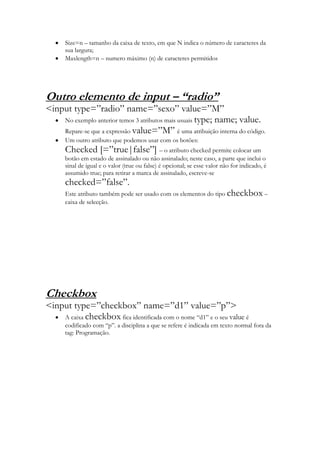 Size=n – tamanho da caixa de texto, em que N indica o número de caracteres da
      sua largura;
      Maxlength=n – numero máximo (n) de caracteres permitidos




Outro elemento de input – “radio”
<input type=”radio” name=”sexo” value=”M”
    No exemplo anterior temos 3 atributos mais usuais type; name; value.
    Repare-se que a expressão value=”M” é uma atribuição interna do código.
      Um outro atributo que podemos usar com os botões:
      Checked [=”true|false”] – o atributo checked permite colocar um
      botão em estado de assinalado ou não assinalado; neste caso, a parte que inclui o
      sinal de igual e o valor (true ou false) é opcional; se esse valor não for indicado, é
      assumido true; para retirar a marca de assinalado, escreve-se
      checked=”false”.
      Este atributo também pode ser usado com os elementos do tipo checkbox –
      caixa de selecção.




Checkbox
<input type=”checkbox” name=”d1” value=”p”>
    A caixa checkbox fica identificada com o nome “d1” e o seu value é
      codificado com “p”. a disciplina a que se refere é indicada em texto normal fora da
      tag: Programação.
 