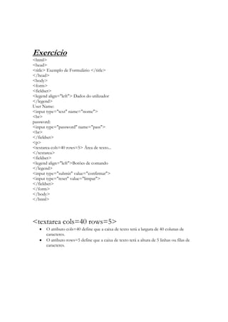 Exercício
<html>
<head>
<title> Exemplo de Formulário </title>
</head>
<body>
<form>
<fieldset>
<legend align="left"> Dados do utilizador
</legend>
User Name:
<input type="text" name="nome">
<br>
password:
<input type="password" name="pass">
<br>
</fieldset>
<p>
<textarea cols=40 rows=5> Área de texto...
</textarea>
<fieldset>
<legend align="left">Botões de comando
</legend>
<input type="submit" value="confirmar">
<input type="reset" value="limpar">
</fieldset>
</form>
</body>
</html>




<textarea cols=40 rows=5>
       O atributo cols=40 define que a caixa de texto terá a largura de 40 colunas de
       caracteres.
       O atributo rows=5 define que a caixa de texto terá a altura de 5 linhas ou filas de
       caracteres.
 