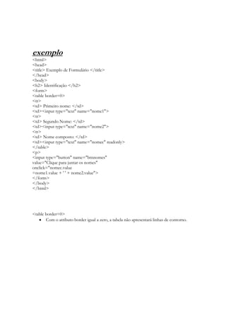 exemplo
<html>
<head>
<title> Exemplo de Formulário </title>
</head>
<body>
<h2> Identificação </h2>
<form>
<table border=0>
<tr>
<td> Primeiro nome: </td>
<td><input type="text" name="nome1">
<tr>
<td> Segundo Nome: </td>
<td><input type="text" name="nome2">
<tr>
<td> Nome composto: </td>
<td><input type="text" name="nomec" readonly>
</table>
<p>
<input type="button" name="btnnomes"
value="Clique para juntar os nomes"
onclick="nomec.value
=nome1.value + ' ' + nome2.value">
</form>
</body>
</html>




<table border=0>
       Com o atributo border igual a zero, a tabela não apresentará linhas de contorno.
 