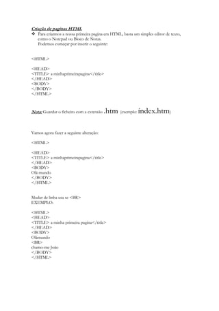 Criação de paginas HTML
 Para criarmos a nossa primeira pagina em HTML, basta um simples editor de texto,
  como o Notepad ou Bloco de Notas.
  Podemos começar por inserir o seguinte:


<HTML>

<HEAD>
<TITLE> a minhaprimeirapagina</title>
</HEAD>
<BODY>
</BODY>
</HTML>



Nota: Guardar o ficheiro com a extensão   .htm (exemplo: índex.htm)

Vamos agora fazer a seguinte alteração:

<HTML>

<HEAD>
<TITLE> a minhaprimeirapagina</title>
</HEAD>
<BODY>
Olá mundo
</BODY>
</HTML>


Mudar de linha usa se <BR>
EXEMPLO:

<HTML>
<HEAD>
<TITLE> a minha primeira pagina</title>
</HEAD>
<BODY>
Olámundo
<BR>
chamo-me João
</BODY>
</HTML>
 