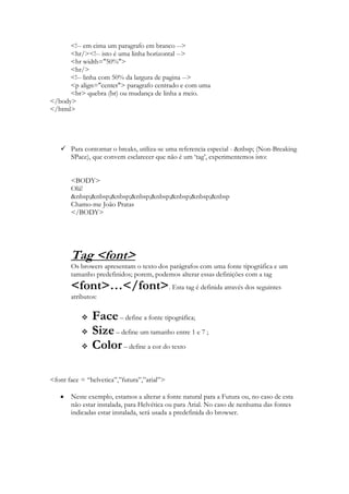 <!-- em cima um paragrafo em branco -->
      <hr/><!-- isto é uma linha horizontal -->
      <hr width="50%">
      <hr/>
      <!-- linha com 50% da largura de pagina -->
      <p align="center"> paragrafo centrado e com uma
      <br> quebra (br) ou mudança de linha a meio.
</body>
</html>




    Para contornar o breaks, utiliza-se uma referencia especial - &nbsp; (Non-Breaking
     SPace), que convem esclarecer que não é um „tag‟, experimentemos isto:


       <BODY>
       Olá!
       &nbsp;&nbsp;&nbsp;&nbsp;&nbsp;&nbsp;&nbsp;&nbsp
       Chamo-me João Pratas
       </BODY>




       Tag <font>
       Os browers apresentam o texto dos parágrafos com uma fonte tipográfica e um
       tamanho predefinidos; porem, podemos alterar essas definições com a tag
       <font>…</font>. Esta tag é definida através dos seguintes
       atributos:

              Face – define a fonte tipográfica;
              Size – define um tamanho entre 1 e 7 ;
              Color – define a cor do texto

<font face = “helvetica”,”futura”,”arial”>

       Neste exemplo, estamos a alterar a fonte natural para a Futura ou, no caso de esta
       não estar instalada, para Helvética ou para Arial. No caso de nenhuma das fontes
       indicadas estar instalada, será usada a predefinida do browser.
 