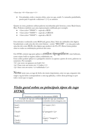 <font size =4><font size=+1>

       Em princípio, terão o mesmo efeito, uma vez que, sendo 3 o tamanho predefinido,
       passar para 4 equivale a adicionar 1 (+1) ao anterior.


Quanto ás cores, podemos utilizar palavras reconhecidas pelo browser, como: Red; Green;
Blue. Podemos também usar uma representação codificada; por exemplo:
       <font color=”ff0000”> - equivale a RED
       <font color=”00ff00”> - equivale a GREEN
       <font color=”0000ff”> - equivale a BLUE


Este método é conhecido como RGB (red, green, blue). Nele são atribuídos dois dígitos
hexadecimais a cada uma das três cores básicas – assim: “RRGGBB” – ou seja, para cada
uma das três cores (RGB), dois dígitos que podem ir de 00 a FF. Desta forma podem
obter-se todas as combinações possíveis das cores.

Em HTML existem tags para aplicar os    estilos tipográficos                 mais habituais,
como sejam: bold ou negrito; italico; sublinhado; etc.
Estes estilos podem aplicar-se a parágrafos inteiros ou apenas a partes de texto, palavras ou
caracteres. Por exemplo:
<b> este texto vai aparecer em bold</b>
<p> Frase com um termo em <i>italico</i>
<p> frase com um termo <u>sublinhado</u>

Nota: neste caso, as tags de fecho são muito importantes, uma vez que, enquanto não
surgir a tag de fecho correspondente a uma tag aplicada, o efeito desta prolonga-se por
todo o texto que se seguir.




Visão geral sobre os principais tipos de tags
HTML
              Estrutura e conteúdos do documento HMTL
       Exemplo de tags que definemexemplo de tags que assinalam
 A estrutura do documento            conteúdos (texto; imagens; etc)

<html>                                <h1>titulo</h1>
<head>                                 …
…                                      …
</head>                               <p>paragrafo</p>
                                       …
<body>                                 …
…                                     <imgsrc=”imagem”>
</body>                                 (etc.)
</html>
 