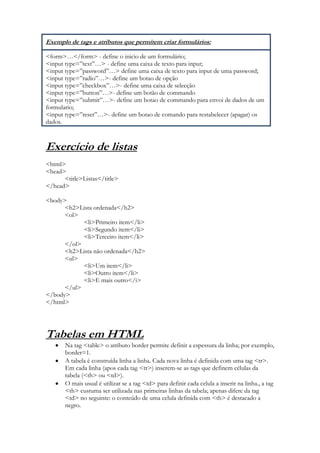 Exemplo de tags e atributos que permitem criar formulários:

<form>…</form> - define o inicio de um formulário;
<input type=”text”…> - define uma caixa de texto para input;
<input type=”password”…> define uma caixa de texto para input de uma password;
<input type=”radio”…>- define um botao de opção
<input type=”checkbox”…>- define uma caixa de selecção
<input type=”button”…>- define um botão de commando
<input type=”submit”…>- define um botao de commando para envoi de dados de um
formulario;
<input type=”reset”…>- define um botao de comando para restabelecer (apagar) os
dados.



Exercício de listas
<html>
<head>
      <title>Listas</title>
</head>

<body>
      <h2>Lista ordenada</h2>
      <ol>
            <li>Primeiro item</li>
            <li>Segundo item</li>
            <li>Terceiro item</li>
      </ol>
      <h2>Lista não ordenada</h2>
      <ul>
            <li>Um item</li>
            <li>Outro item</li>
            <li>E mais outro</i>
      </ul>
</body>
</html>




Tabelas em HTML
       Na tag <table> o atributo border permite definir a espessura da linha; por exemplo,
       border=1.
       A tabela é construída linha a linha. Cada nova linha é definida com uma tag <tr>.
       Em cada linha (apos cada tag <tr>) inserem-se as tags que definem células da
       tabela (<th> ou <td>).
       O mais usual é utilizar se a tag <td> para definir cada celula a inserir na linha., a tag
       <th> custuma ser utilizada nas primeiras linhas da tabela; apenas difere da tag
       <td> no seguinte: o conteúdo de uma celula definida com <th> é destacado a
       negro.
 