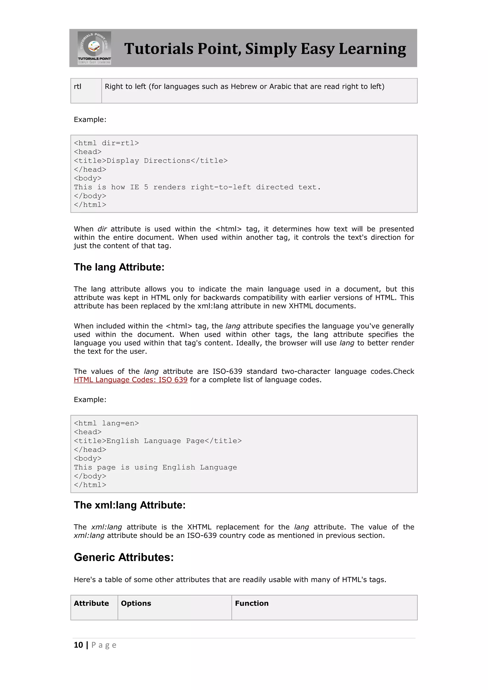 Tutorials Point, Simply Easy Learning

rtl     Right to left (for languages such as Hebrew or Arabic that are read right to left)



Example:


<html dir=rtl>
<head>
<title>Display Directions</title>
</head>
<body>
This is how IE 5 renders right-to-left directed text.
</body>
</html>


When dir attribute is used within the <html> tag, it determines how text will be presented
within the entire document. When used within another tag, it controls the text's direction for
just the content of that tag.


The lang Attribute:

The lang attribute allows you to indicate the main language used in a document, but this
attribute was kept in HTML only for backwards compatibility with earlier versions of HTML. This
attribute has been replaced by the xml:lang attribute in new XHTML documents.

When included within the <html> tag, the lang attribute specifies the language you've generally
used within the document. When used within other tags, the lang attribute specifies the
language you used within that tag's content. Ideally, the browser will use lang to better render
the text for the user.

The values of the lang attribute are ISO-639 standard two-character language codes.Check
HTML Language Codes: ISO 639 for a complete list of language codes.

Example:


<html lang=en>
<head>
<title>English Language Page</title>
</head>
<body>
This page is using English Language
</body>
</html>

The xml:lang Attribute:

The xml:lang attribute is the XHTML replacement for the lang attribute. The value of the
xml:lang attribute should be an ISO-639 country code as mentioned in previous section.


Generic Attributes:
Here's a table of some other attributes that are readily usable with many of HTML's tags.


Attribute      Options                        Function




10 | P a g e
 