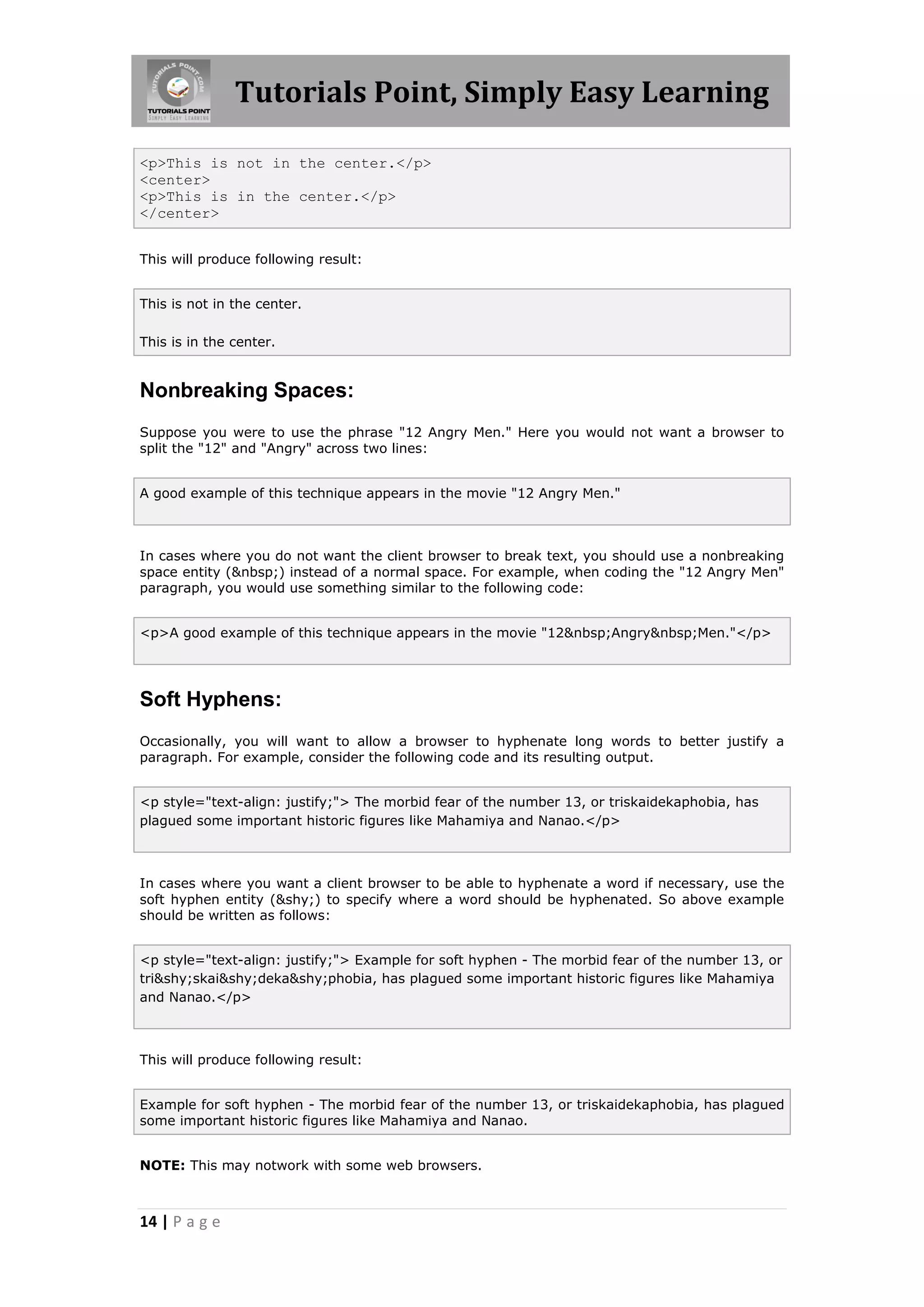 Tutorials Point, Simply Easy Learning

<p>This is not in the center.</p>
<center>
<p>This is in the center.</p>
</center>


This will produce following result:


This is not in the center.

This is in the center.


Nonbreaking Spaces:
Suppose you were to use the phrase "12 Angry Men." Here you would not want a browser to
split the "12" and "Angry" across two lines:


A good example of this technique appears in the movie "12 Angry Men."



In cases where you do not want the client browser to break text, you should use a nonbreaking
space entity (&nbsp;) instead of a normal space. For example, when coding the "12 Angry Men"
paragraph, you would use something similar to the following code:


<p>A good example of this technique appears in the movie "12&nbsp;Angry&nbsp;Men."</p>




Soft Hyphens:
Occasionally, you will want to allow a browser to hyphenate long words to better justify a
paragraph. For example, consider the following code and its resulting output.


<p style="text-align: justify;"> The morbid fear of the number 13, or triskaidekaphobia, has
plagued some important historic figures like Mahamiya and Nanao.</p>



In cases where you want a client browser to be able to hyphenate a word if necessary, use the
soft hyphen entity (&shy;) to specify where a word should be hyphenated. So above example
should be written as follows:


<p style="text-align: justify;"> Example for soft hyphen - The morbid fear of the number 13, or
tri&shy;skai&shy;deka&shy;phobia, has plagued some important historic figures like Mahamiya
and Nanao.</p>



This will produce following result:


Example for soft hyphen - The morbid fear of the number 13, or triskaidekaphobia, has plagued
some important historic figures like Mahamiya and Nanao.


NOTE: This may notwork with some web browsers.



14 | P a g e
 