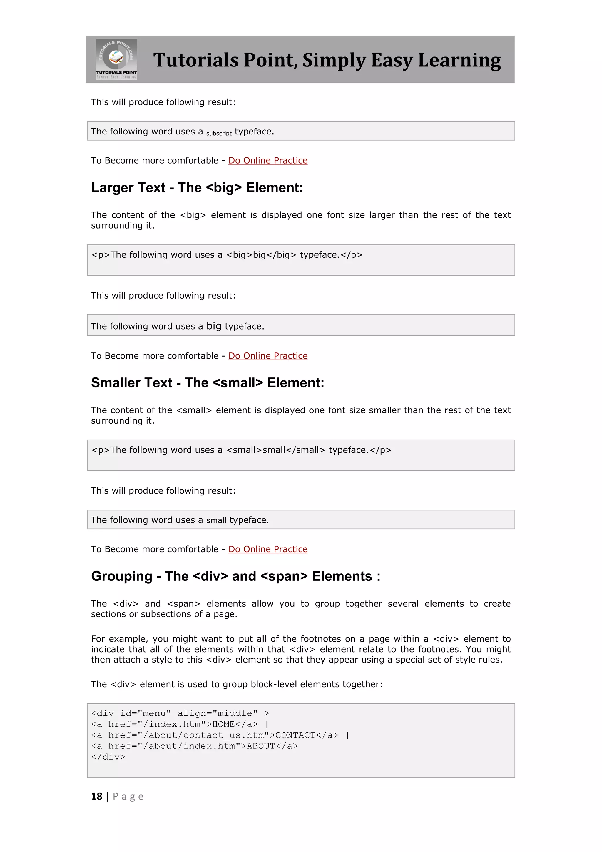 Tutorials Point, Simply Easy Learning
This will produce following result:


The following word uses a   subscript   typeface.


To Become more comfortable - Do Online Practice


Larger Text - The <big> Element:
The content of the <big> element is displayed one font size larger than the rest of the text
surrounding it.


<p>The following word uses a <big>big</big> typeface.</p>



This will produce following result:


The following word uses a big typeface.


To Become more comfortable - Do Online Practice


Smaller Text - The <small> Element:
The content of the <small> element is displayed one font size smaller than the rest of the text
surrounding it.


<p>The following word uses a <small>small</small> typeface.</p>



This will produce following result:


The following word uses a small typeface.


To Become more comfortable - Do Online Practice


Grouping - The <div> and <span> Elements :
The <div> and <span> elements allow you to group together several elements to create
sections or subsections of a page.

For example, you might want to put all of the footnotes on a page within a <div> element to
indicate that all of the elements within that <div> element relate to the footnotes. You might
then attach a style to this <div> element so that they appear using a special set of style rules.

The <div> element is used to group block-level elements together:


<div id="menu" align="middle" >
<a href="/index.htm">HOME</a> |
<a href="/about/contact_us.htm">CONTACT</a> |
<a href="/about/index.htm">ABOUT</a>
</div>



18 | P a g e
 