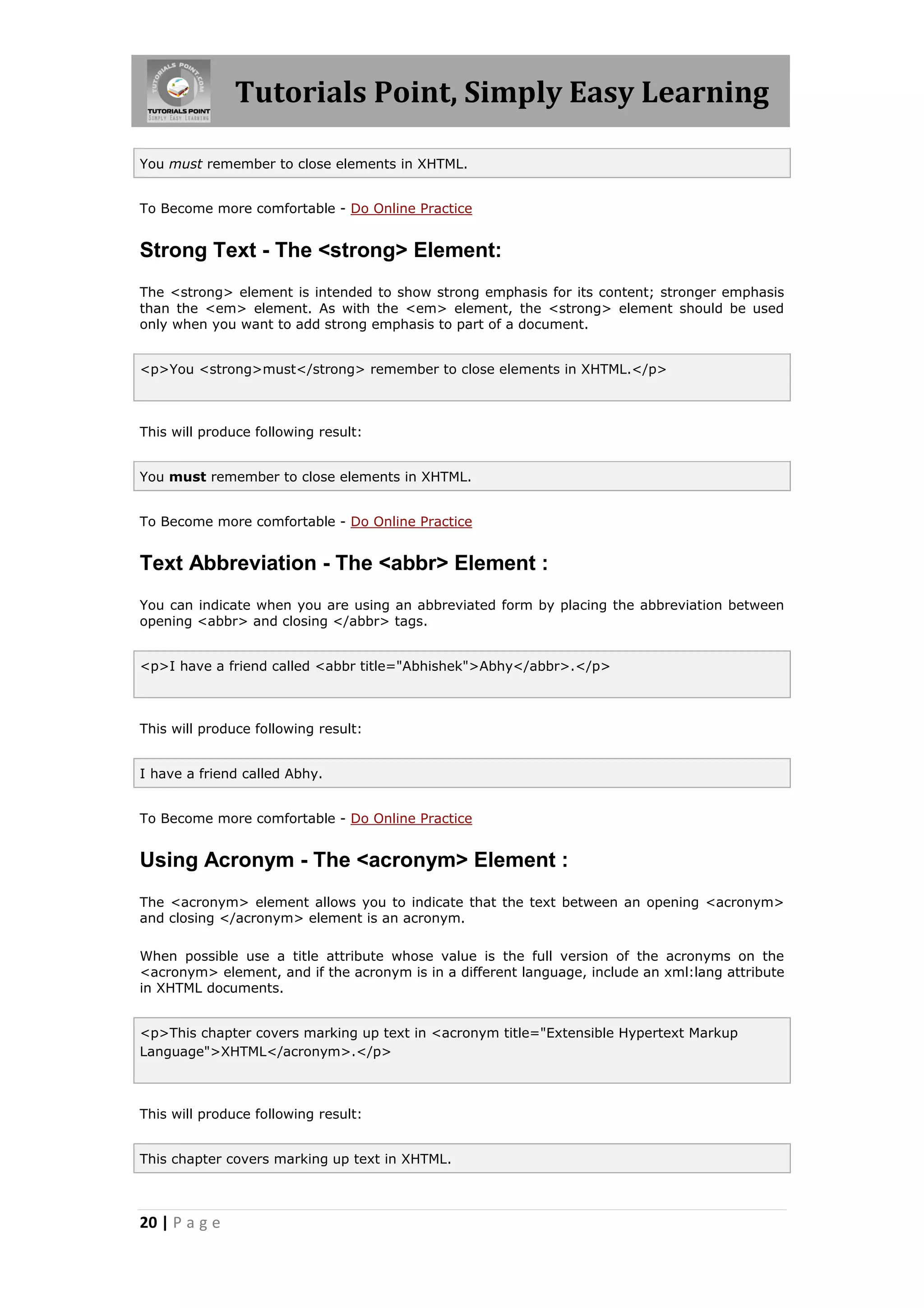 Tutorials Point, Simply Easy Learning

You must remember to close elements in XHTML.


To Become more comfortable - Do Online Practice


Strong Text - The <strong> Element:
The <strong> element is intended to show strong emphasis for its content; stronger emphasis
than the <em> element. As with the <em> element, the <strong> element should be used
only when you want to add strong emphasis to part of a document.


<p>You <strong>must</strong> remember to close elements in XHTML.</p>



This will produce following result:


You must remember to close elements in XHTML.


To Become more comfortable - Do Online Practice


Text Abbreviation - The <abbr> Element :
You can indicate when you are using an abbreviated form by placing the abbreviation between
opening <abbr> and closing </abbr> tags.


<p>I have a friend called <abbr title="Abhishek">Abhy</abbr>.</p>



This will produce following result:


I have a friend called Abhy.


To Become more comfortable - Do Online Practice


Using Acronym - The <acronym> Element :
The <acronym> element allows you to indicate that the text between an opening <acronym>
and closing </acronym> element is an acronym.

When possible use a title attribute whose value is the full version of the acronyms on the
<acronym> element, and if the acronym is in a different language, include an xml:lang attribute
in XHTML documents.


<p>This chapter covers marking up text in <acronym title="Extensible Hypertext Markup
Language">XHTML</acronym>.</p>



This will produce following result:


This chapter covers marking up text in XHTML.



20 | P a g e
 