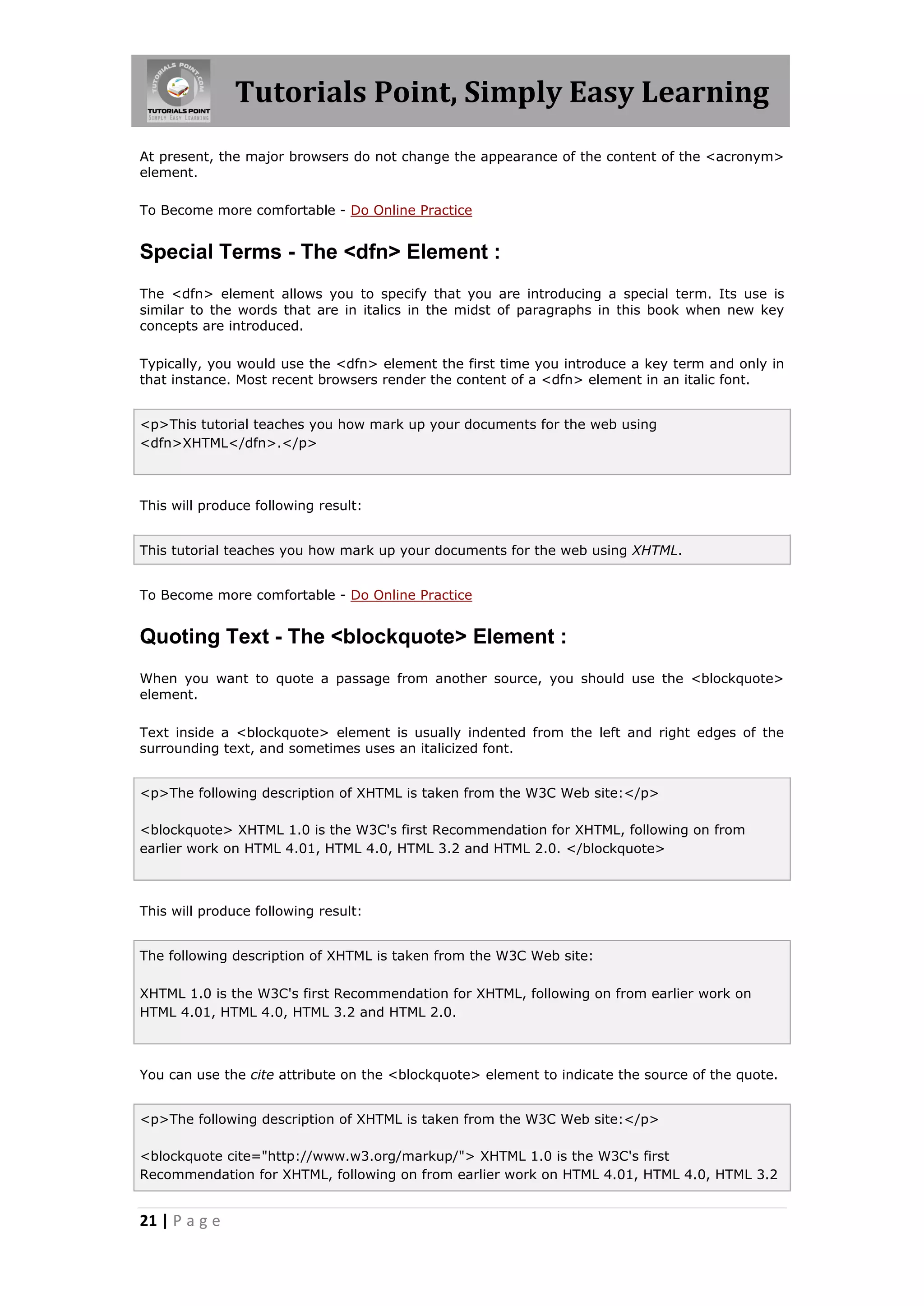 Tutorials Point, Simply Easy Learning
At present, the major browsers do not change the appearance of the content of the <acronym>
element.

To Become more comfortable - Do Online Practice


Special Terms - The <dfn> Element :
The <dfn> element allows you to specify that you are introducing a special term. Its use is
similar to the words that are in italics in the midst of paragraphs in this book when new key
concepts are introduced.

Typically, you would use the <dfn> element the first time you introduce a key term and only in
that instance. Most recent browsers render the content of a <dfn> element in an italic font.


<p>This tutorial teaches you how mark up your documents for the web using
<dfn>XHTML</dfn>.</p>



This will produce following result:


This tutorial teaches you how mark up your documents for the web using XHTML.


To Become more comfortable - Do Online Practice


Quoting Text - The <blockquote> Element :
When you want to quote a passage from another source, you should use the <blockquote>
element.

Text inside a <blockquote> element is usually indented from the left and right edges of the
surrounding text, and sometimes uses an italicized font.


<p>The following description of XHTML is taken from the W3C Web site:</p>

<blockquote> XHTML 1.0 is the W3C's first Recommendation for XHTML, following on from
earlier work on HTML 4.01, HTML 4.0, HTML 3.2 and HTML 2.0. </blockquote>



This will produce following result:


The following description of XHTML is taken from the W3C Web site:

XHTML 1.0 is the W3C's first Recommendation for XHTML, following on from earlier work on
HTML 4.01, HTML 4.0, HTML 3.2 and HTML 2.0.



You can use the cite attribute on the <blockquote> element to indicate the source of the quote.


<p>The following description of XHTML is taken from the W3C Web site:</p>

<blockquote cite="http://www.w3.org/markup/"> XHTML 1.0 is the W3C's first
Recommendation for XHTML, following on from earlier work on HTML 4.01, HTML 4.0, HTML 3.2


21 | P a g e
 