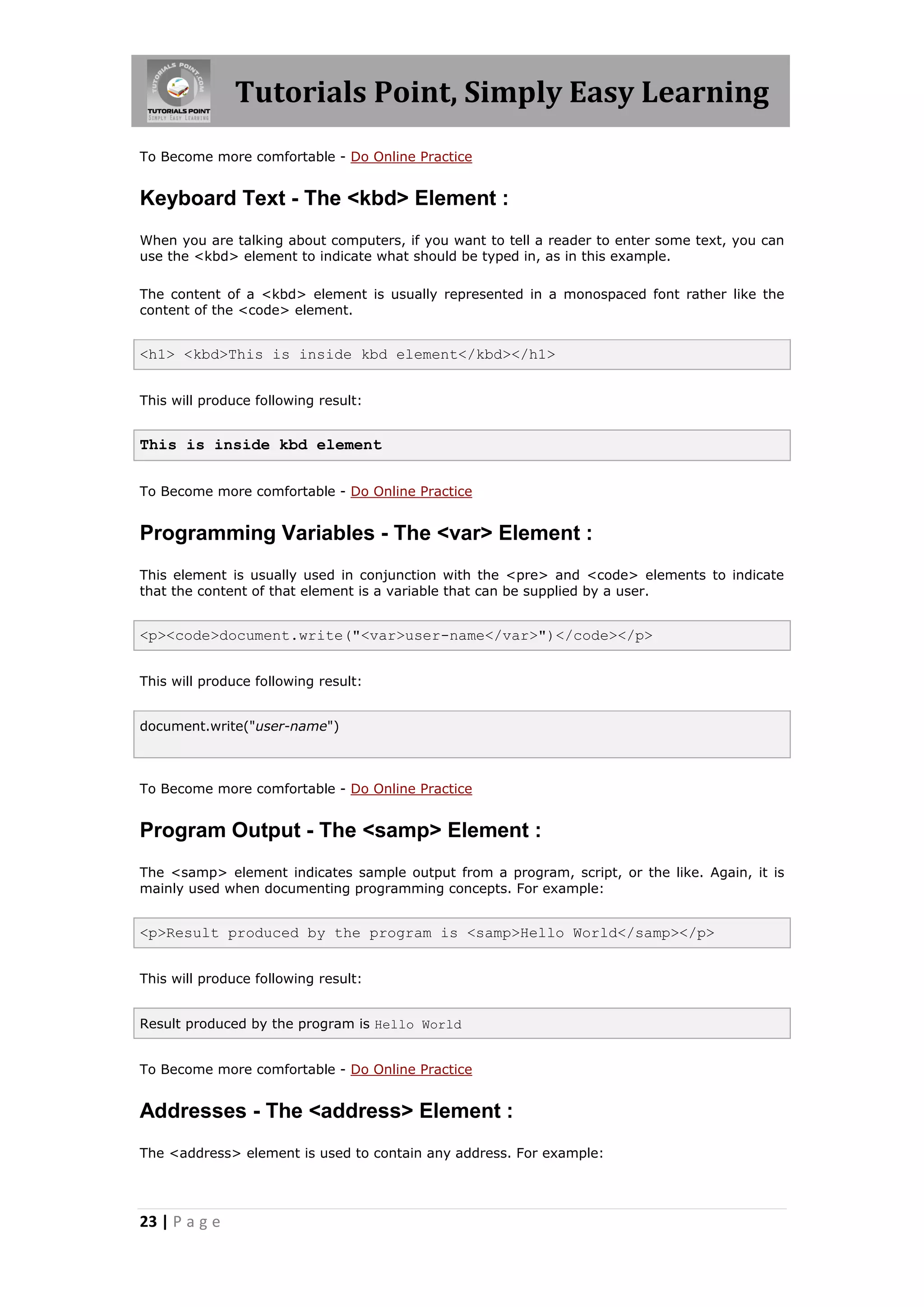 Tutorials Point, Simply Easy Learning
To Become more comfortable - Do Online Practice


Keyboard Text - The <kbd> Element :
When you are talking about computers, if you want to tell a reader to enter some text, you can
use the <kbd> element to indicate what should be typed in, as in this example.

The content of a <kbd> element is usually represented in a monospaced font rather like the
content of the <code> element.


<h1> <kbd>This is inside kbd element</kbd></h1>


This will produce following result:


This is inside kbd element


To Become more comfortable - Do Online Practice


Programming Variables - The <var> Element :
This element is usually used in conjunction with the <pre> and <code> elements to indicate
that the content of that element is a variable that can be supplied by a user.


<p><code>document.write("<var>user-name</var>")</code></p>


This will produce following result:


document.write("user-name")



To Become more comfortable - Do Online Practice


Program Output - The <samp> Element :
The <samp> element indicates sample output from a program, script, or the like. Again, it is
mainly used when documenting programming concepts. For example:


<p>Result produced by the program is <samp>Hello World</samp></p>


This will produce following result:


Result produced by the program is Hello World


To Become more comfortable - Do Online Practice


Addresses - The <address> Element :
The <address> element is used to contain any address. For example:




23 | P a g e
 