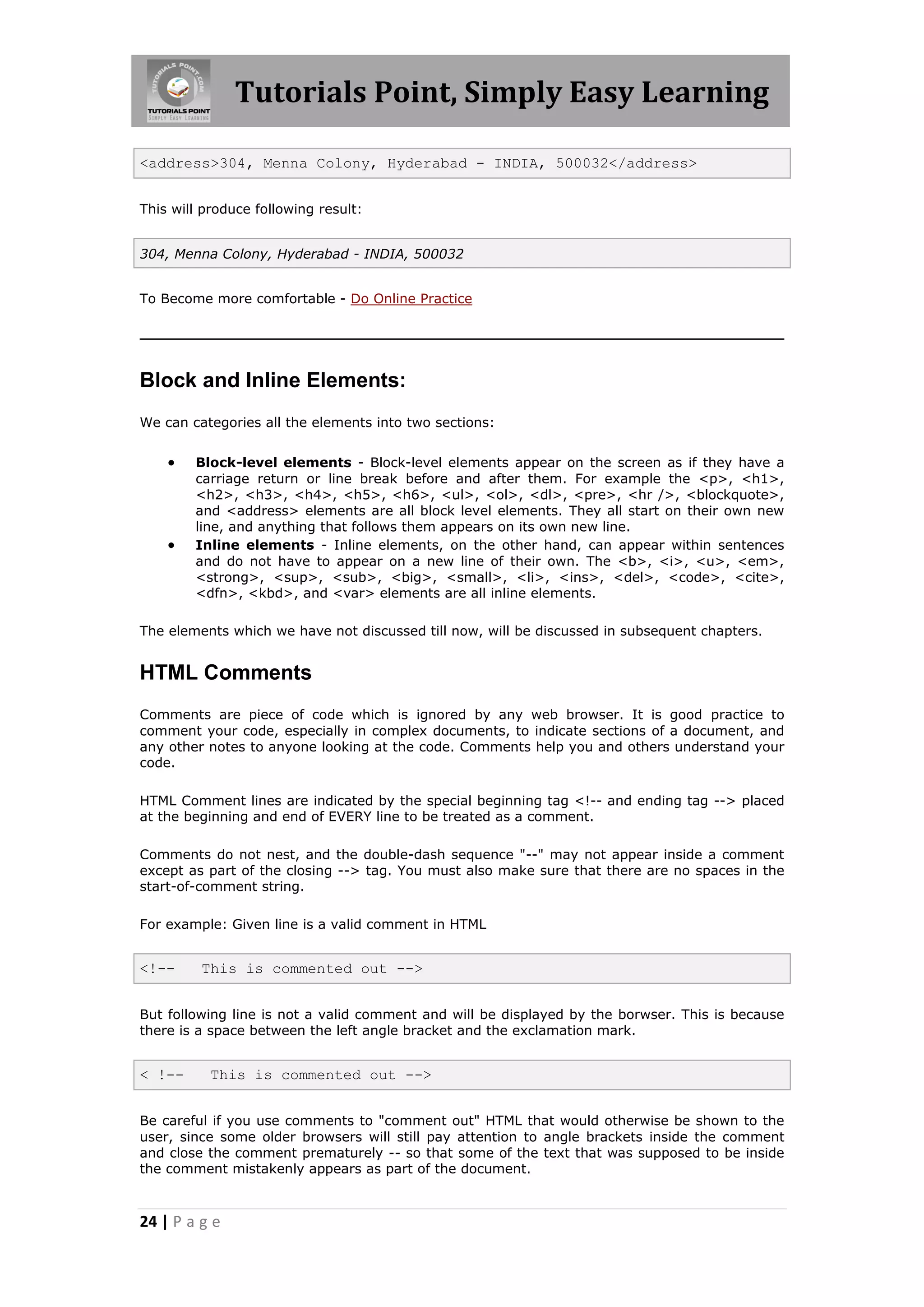 Tutorials Point, Simply Easy Learning

<address>304, Menna Colony, Hyderabad - INDIA, 500032</address>


This will produce following result:


304, Menna Colony, Hyderabad - INDIA, 500032


To Become more comfortable - Do Online Practice




Block and Inline Elements:
We can categories all the elements into two sections:


       Block-level elements - Block-level elements appear on the screen as if they have a
        carriage return or line break before and after them. For example the <p>, <h1>,
        <h2>, <h3>, <h4>, <h5>, <h6>, <ul>, <ol>, <dl>, <pre>, <hr />, <blockquote>,
        and <address> elements are all block level elements. They all start on their own new
        line, and anything that follows them appears on its own new line.
       Inline elements - Inline elements, on the other hand, can appear within sentences
        and do not have to appear on a new line of their own. The <b>, <i>, <u>, <em>,
        <strong>, <sup>, <sub>, <big>, <small>, <li>, <ins>, <del>, <code>, <cite>,
        <dfn>, <kbd>, and <var> elements are all inline elements.

The elements which we have not discussed till now, will be discussed in subsequent chapters.


HTML Comments
Comments are piece of code which is ignored by any web browser. It is good practice to
comment your code, especially in complex documents, to indicate sections of a document, and
any other notes to anyone looking at the code. Comments help you and others understand your
code.

HTML Comment lines are indicated by the special beginning tag <!-- and ending tag --> placed
at the beginning and end of EVERY line to be treated as a comment.

Comments do not nest, and the double-dash sequence "--" may not appear inside a comment
except as part of the closing --> tag. You must also make sure that there are no spaces in the
start-of-comment string.

For example: Given line is a valid comment in HTML


<!--     This is commented out -->


But following line is not a valid comment and will be displayed by the borwser. This is because
there is a space between the left angle bracket and the exclamation mark.


< !--      This is commented out -->


Be careful if you use comments to "comment out" HTML that would otherwise be shown to the
user, since some older browsers will still pay attention to angle brackets inside the comment
and close the comment prematurely -- so that some of the text that was supposed to be inside
the comment mistakenly appears as part of the document.



24 | P a g e
 