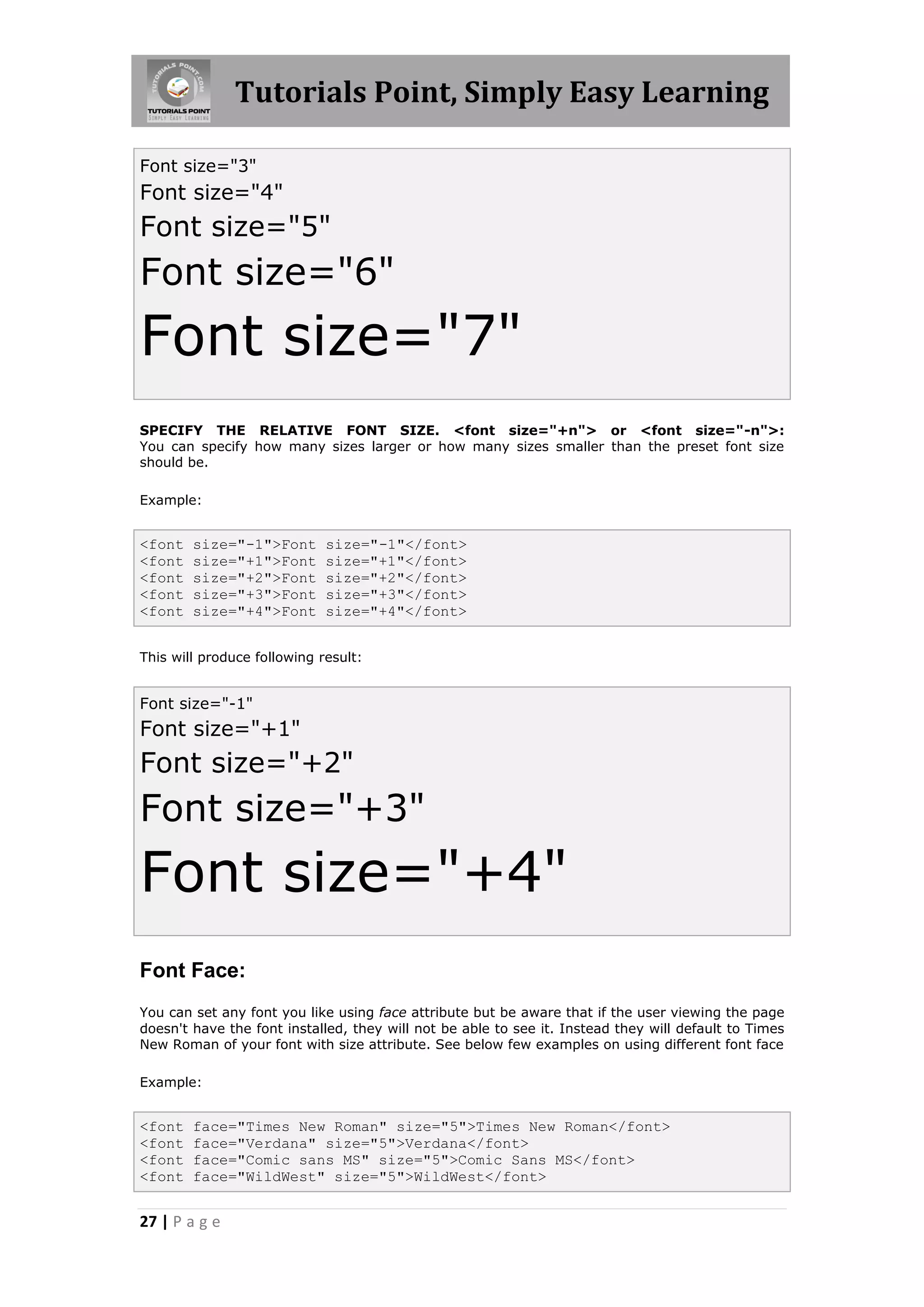Tutorials Point, Simply Easy Learning

Font size="3"
Font size="4"
Font size="5"
Font size="6"
Font size="7"
SPECIFY THE RELATIVE FONT SIZE. <font size="+n"> or <font size="-n">:
You can specify how many sizes larger or how many sizes smaller than the preset font size
should be.

Example:


<font   size="-1">Font       size="-1"</font>
<font   size="+1">Font       size="+1"</font>
<font   size="+2">Font       size="+2"</font>
<font   size="+3">Font       size="+3"</font>
<font   size="+4">Font       size="+4"</font>


This will produce following result:


Font size="-1"
Font size="+1"
Font size="+2"
Font size="+3"
Font size="+4"
Font Face:
You can set any font you like using face attribute but be aware that if the user viewing the page
doesn't have the font installed, they will not be able to see it. Instead they will default to Times
New Roman of your font with size attribute. See below few examples on using different font face

Example:


<font   face="Times New Roman" size="5">Times New Roman</font>
<font   face="Verdana" size="5">Verdana</font>
<font   face="Comic sans MS" size="5">Comic Sans MS</font>
<font   face="WildWest" size="5">WildWest</font>


27 | P a g e
 