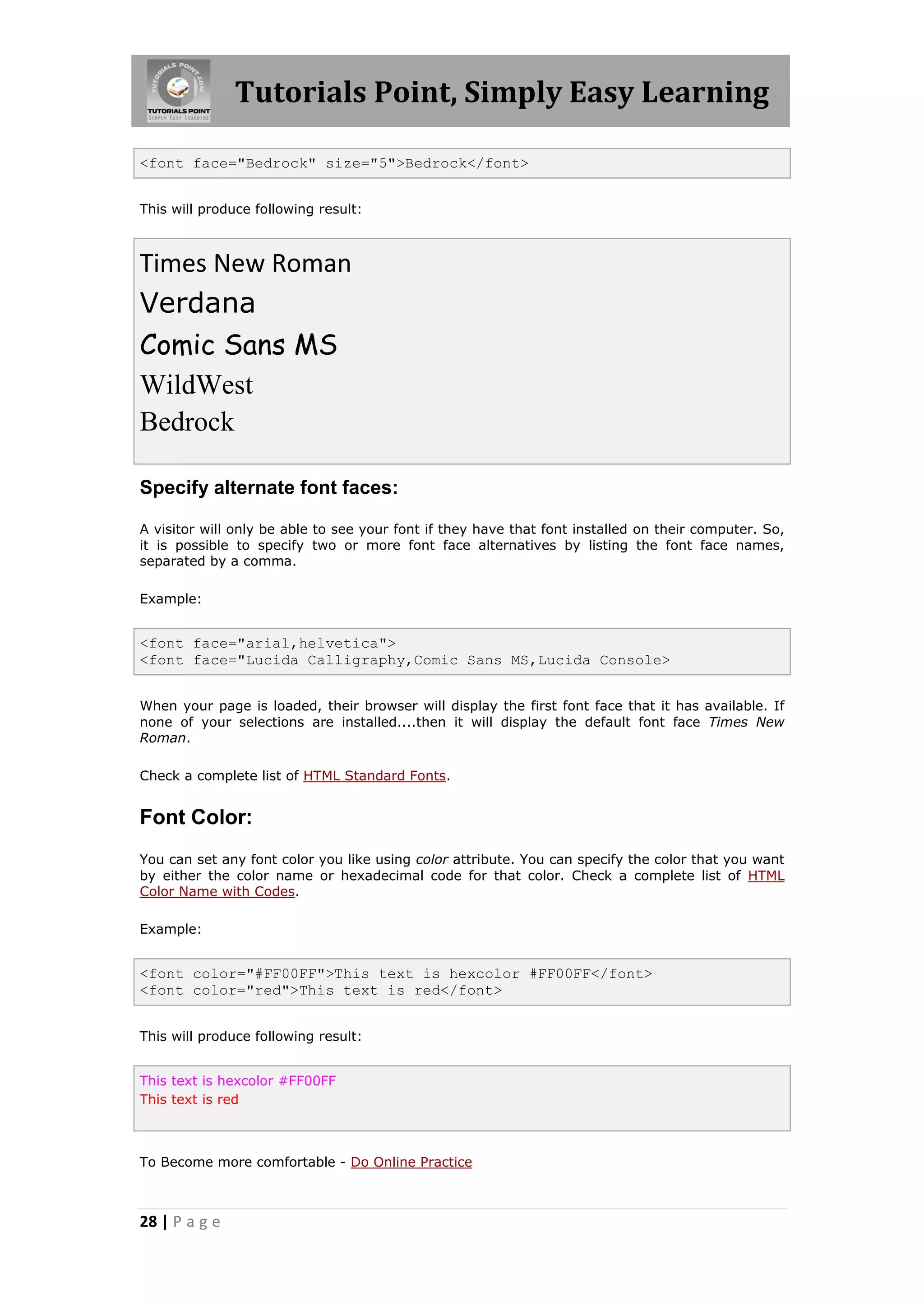 Tutorials Point, Simply Easy Learning

<font face="Bedrock" size="5">Bedrock</font>


This will produce following result:



Times New Roman
Verdana
Comic Sans MS
WildWest
Bedrock

Specify alternate font faces:

A visitor will only be able to see your font if they have that font installed on their computer. So,
it is possible to specify two or more font face alternatives by listing the font face names,
separated by a comma.

Example:


<font face="arial,helvetica">
<font face="Lucida Calligraphy,Comic Sans MS,Lucida Console>


When your page is loaded, their browser will display the first font face that it has available. If
none of your selections are installed....then it will display the default font face Times New
Roman.

Check a complete list of HTML Standard Fonts.


Font Color:
You can set any font color you like using color attribute. You can specify the color that you want
by either the color name or hexadecimal code for that color. Check a complete list of HTML
Color Name with Codes.

Example:


<font color="#FF00FF">This text is hexcolor #FF00FF</font>
<font color="red">This text is red</font>


This will produce following result:


This text is hexcolor #FF00FF
This text is red



To Become more comfortable - Do Online Practice



28 | P a g e
 
