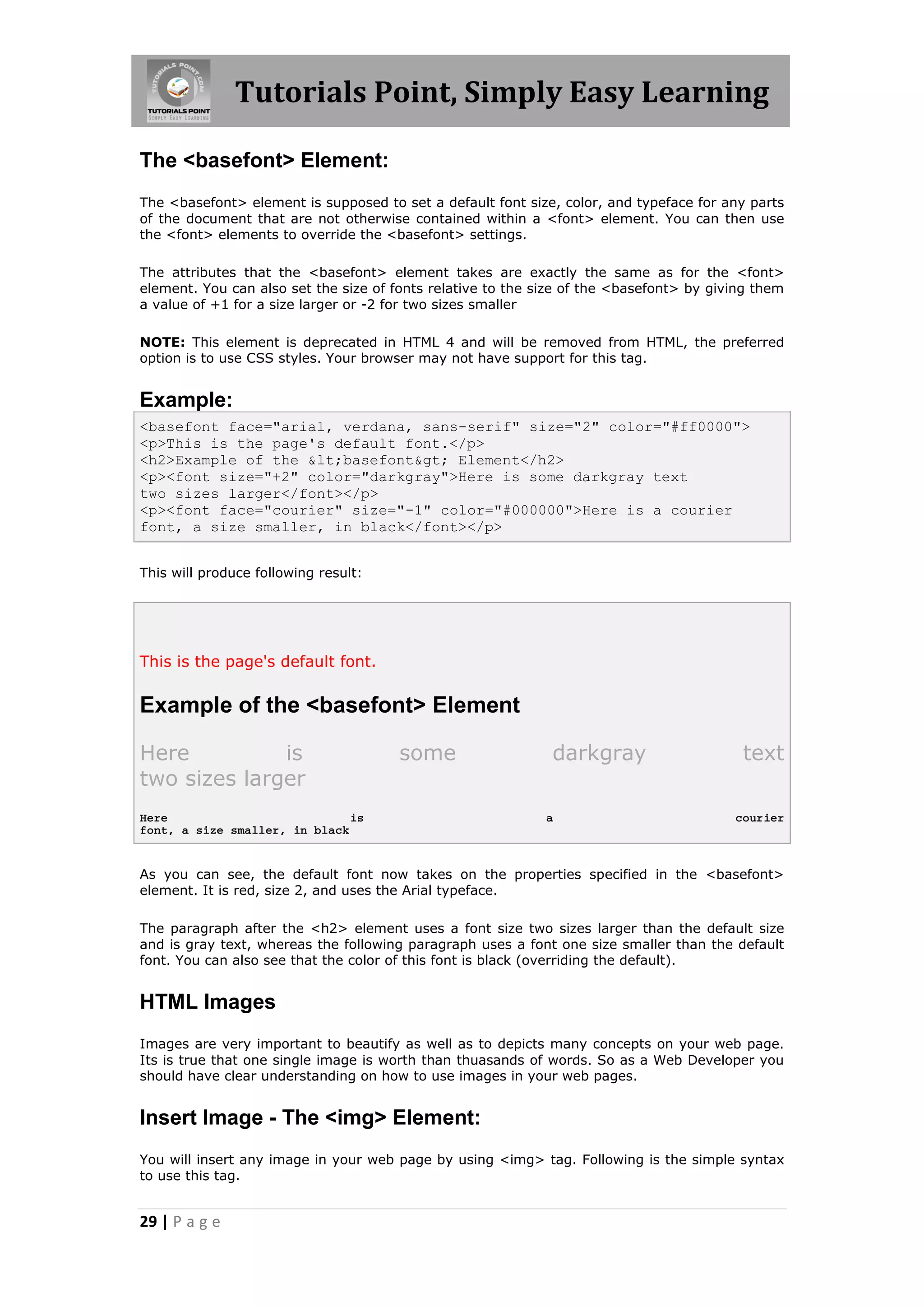 Tutorials Point, Simply Easy Learning

The <basefont> Element:
The <basefont> element is supposed to set a default font size, color, and typeface for any parts
of the document that are not otherwise contained within a <font> element. You can then use
the <font> elements to override the <basefont> settings.

The attributes that the <basefont> element takes are exactly the same as for the <font>
element. You can also set the size of fonts relative to the size of the <basefont> by giving them
a value of +1 for a size larger or -2 for two sizes smaller

NOTE: This element is deprecated in HTML 4 and will be removed from HTML, the preferred
option is to use CSS styles. Your browser may not have support for this tag.


Example:
<basefont face="arial, verdana, sans-serif" size="2" color="#ff0000">
<p>This is the page's default font.</p>
<h2>Example of the &lt;basefont&gt; Element</h2>
<p><font size="+2" color="darkgray">Here is some darkgray text
two sizes larger</font></p>
<p><font face="courier" size="-1" color="#000000">Here is a courier
font, a size smaller, in black</font></p>


This will produce following result:




This is the page's default font.

Example of the <basefont> Element

Here          is                       some                   darkgray                    text
two sizes larger
Here                           is                            a                           courier
font, a size smaller, in black


As you can see, the default font now takes on the properties specified in the <basefont>
element. It is red, size 2, and uses the Arial typeface.

The paragraph after the <h2> element uses a font size two sizes larger than the default size
and is gray text, whereas the following paragraph uses a font one size smaller than the default
font. You can also see that the color of this font is black (overriding the default).


HTML Images
Images are very important to beautify as well as to depicts many concepts on your web page.
Its is true that one single image is worth than thuasands of words. So as a Web Developer you
should have clear understanding on how to use images in your web pages.


Insert Image - The <img> Element:
You will insert any image in your web page by using <img> tag. Following is the simple syntax
to use this tag.


29 | P a g e
 