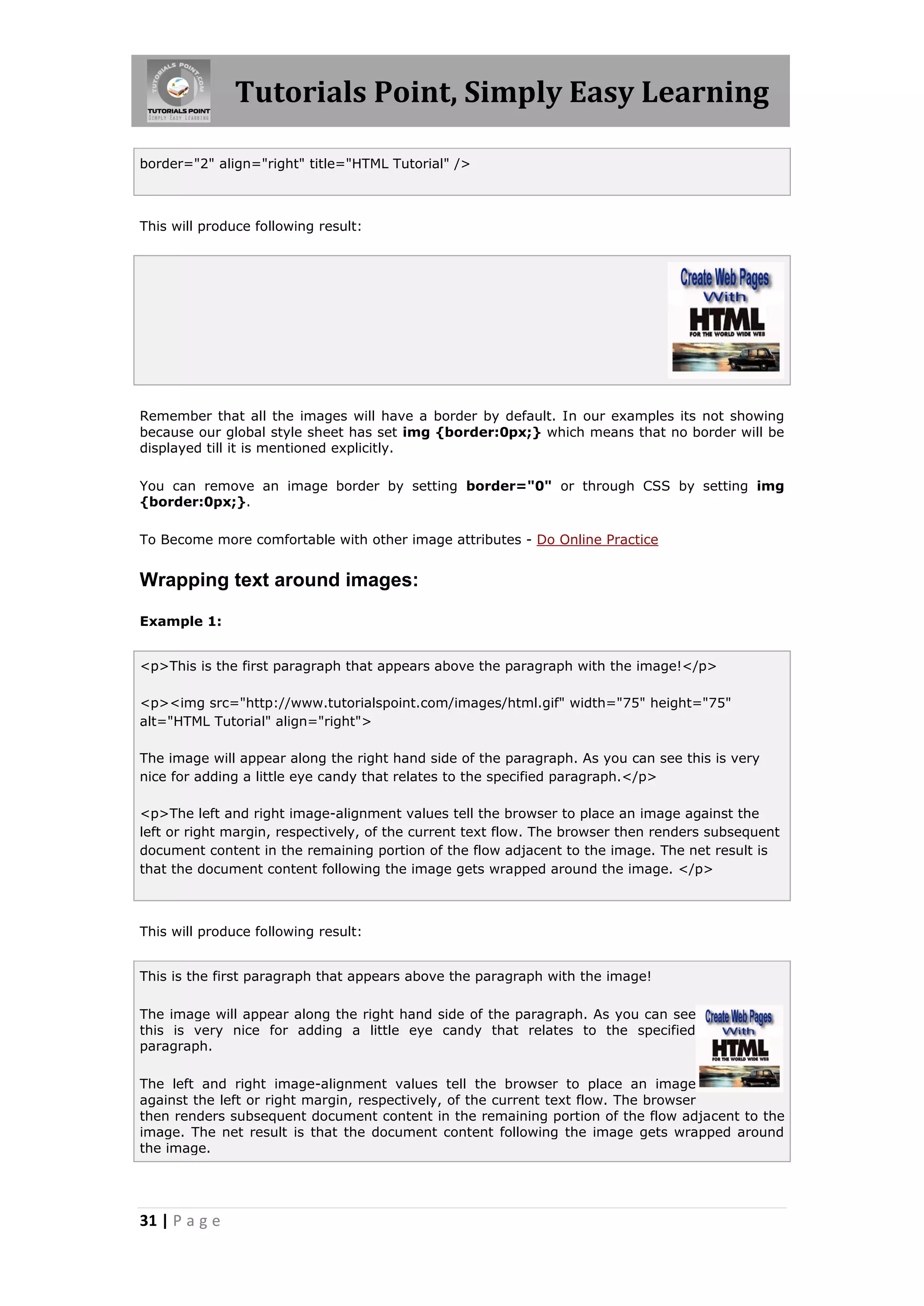 Tutorials Point, Simply Easy Learning

border="2" align="right" title="HTML Tutorial" />



This will produce following result:




Remember that all the images will have a border by default. In our examples its not showing
because our global style sheet has set img {border:0px;} which means that no border will be
displayed till it is mentioned explicitly.

You can remove an image border by setting border="0" or through CSS by setting img
{border:0px;}.

To Become more comfortable with other image attributes - Do Online Practice


Wrapping text around images:

Example 1:


<p>This is the first paragraph that appears above the paragraph with the image!</p>

<p><img src="http://www.tutorialspoint.com/images/html.gif" width="75" height="75"
alt="HTML Tutorial" align="right">

The image will appear along the right hand side of the paragraph. As you can see this is very
nice for adding a little eye candy that relates to the specified paragraph.</p>

<p>The left and right image-alignment values tell the browser to place an image against the
left or right margin, respectively, of the current text flow. The browser then renders subsequent
document content in the remaining portion of the flow adjacent to the image. The net result is
that the document content following the image gets wrapped around the image. </p>



This will produce following result:


This is the first paragraph that appears above the paragraph with the image!

The image will appear along the right hand side of the paragraph. As you can see
this is very nice for adding a little eye candy that relates to the specified
paragraph.

The left and right image-alignment values tell the browser to place an image
against the left or right margin, respectively, of the current text flow. The browser
then renders subsequent document content in the remaining portion of the flow adjacent to the
image. The net result is that the document content following the image gets wrapped around
the image.




31 | P a g e
 