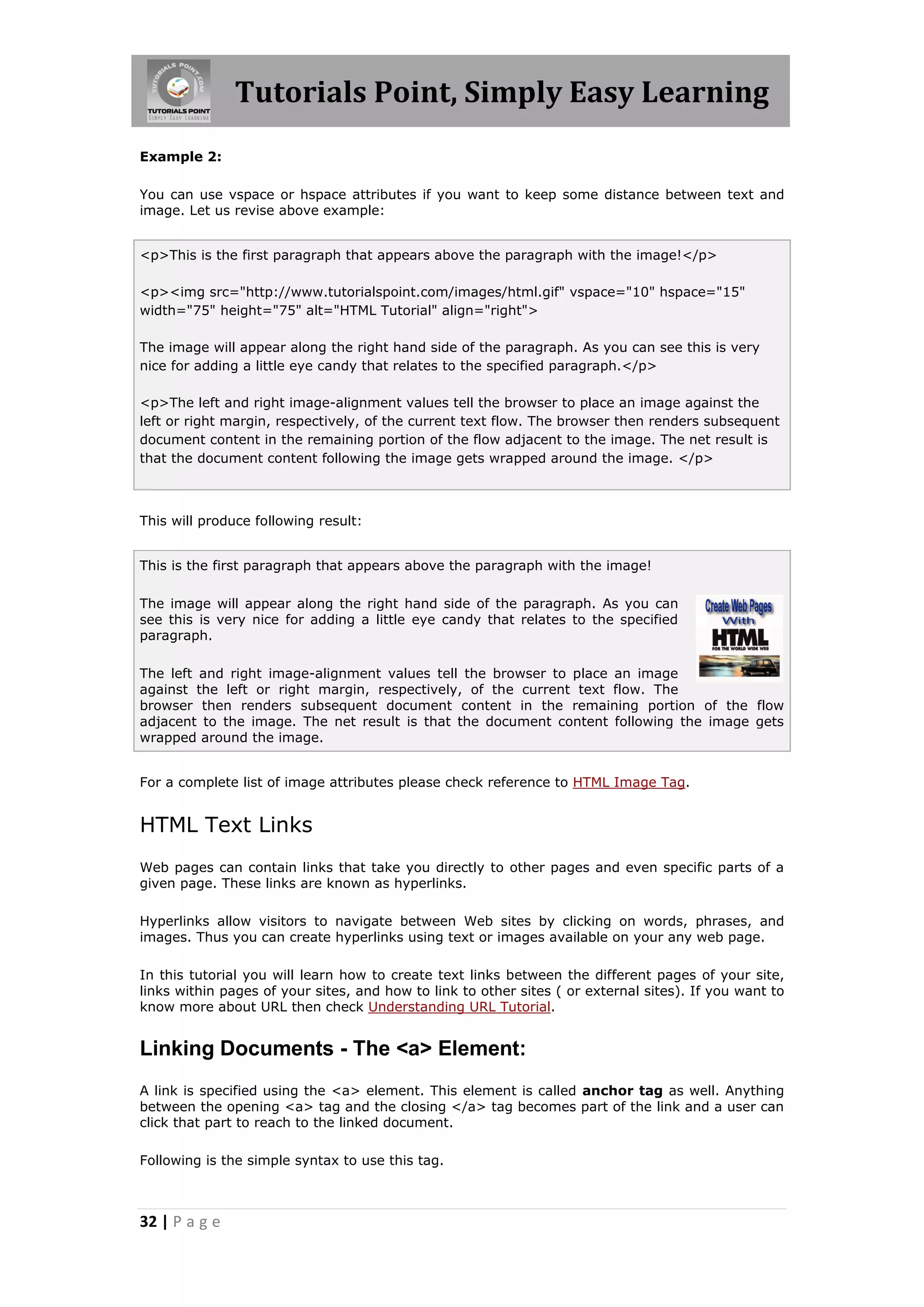 Tutorials Point, Simply Easy Learning
Example 2:

You can use vspace or hspace attributes if you want to keep some distance between text and
image. Let us revise above example:


<p>This is the first paragraph that appears above the paragraph with the image!</p>

<p><img src="http://www.tutorialspoint.com/images/html.gif" vspace="10" hspace="15"
width="75" height="75" alt="HTML Tutorial" align="right">

The image will appear along the right hand side of the paragraph. As you can see this is very
nice for adding a little eye candy that relates to the specified paragraph.</p>

<p>The left and right image-alignment values tell the browser to place an image against the
left or right margin, respectively, of the current text flow. The browser then renders subsequent
document content in the remaining portion of the flow adjacent to the image. The net result is
that the document content following the image gets wrapped around the image. </p>



This will produce following result:


This is the first paragraph that appears above the paragraph with the image!

The image will appear along the right hand side of the paragraph. As you can
see this is very nice for adding a little eye candy that relates to the specified
paragraph.

The left and right image-alignment values tell the browser to place an image
against the left or right margin, respectively, of the current text flow. The
browser then renders subsequent document content in the remaining portion of the flow
adjacent to the image. The net result is that the document content following the image gets
wrapped around the image.


For a complete list of image attributes please check reference to HTML Image Tag.


HTML Text Links
Web pages can contain links that take you directly to other pages and even specific parts of a
given page. These links are known as hyperlinks.

Hyperlinks allow visitors to navigate between Web sites by clicking on words, phrases, and
images. Thus you can create hyperlinks using text or images available on your any web page.

In this tutorial you will learn how to create text links between the different pages of your site,
links within pages of your sites, and how to link to other sites ( or external sites). If you want to
know more about URL then check Understanding URL Tutorial.


Linking Documents - The <a> Element:
A link is specified using the <a> element. This element is called anchor tag as well. Anything
between the opening <a> tag and the closing </a> tag becomes part of the link and a user can
click that part to reach to the linked document.

Following is the simple syntax to use this tag.



32 | P a g e
 