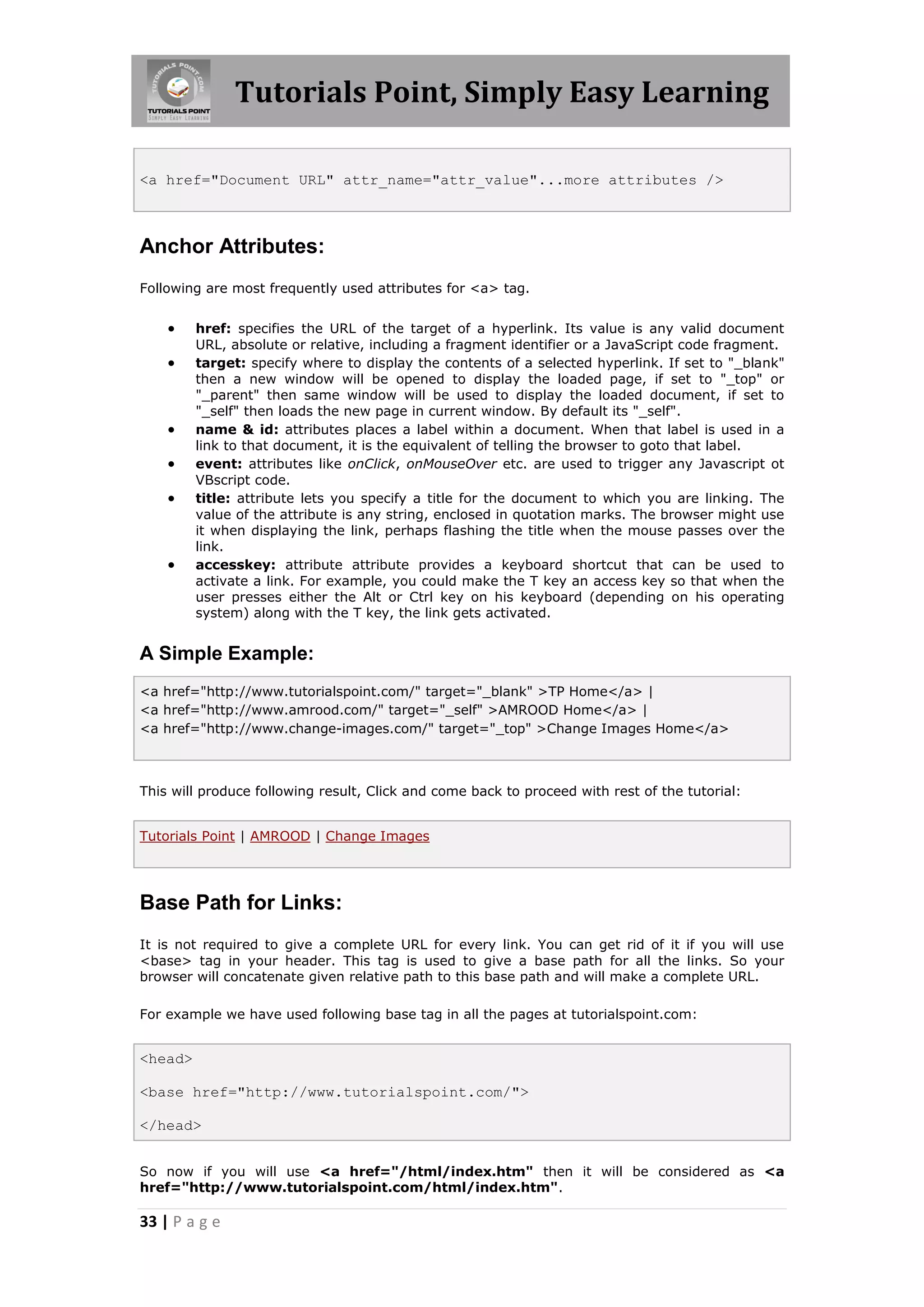 Tutorials Point, Simply Easy Learning

<a href="Document URL" attr_name="attr_value"...more attributes />



Anchor Attributes:
Following are most frequently used attributes for <a> tag.


        href: specifies the URL of the target of a hyperlink. Its value is any valid document
         URL, absolute or relative, including a fragment identifier or a JavaScript code fragment.
        target: specify where to display the contents of a selected hyperlink. If set to "_blank"
         then a new window will be opened to display the loaded page, if set to "_top" or
         "_parent" then same window will be used to display the loaded document, if set to
         "_self" then loads the new page in current window. By default its "_self".
        name & id: attributes places a label within a document. When that label is used in a
         link to that document, it is the equivalent of telling the browser to goto that label.
        event: attributes like onClick, onMouseOver etc. are used to trigger any Javascript ot
         VBscript code.
        title: attribute lets you specify a title for the document to which you are linking. The
         value of the attribute is any string, enclosed in quotation marks. The browser might use
         it when displaying the link, perhaps flashing the title when the mouse passes over the
         link.
        accesskey: attribute attribute provides a keyboard shortcut that can be used to
         activate a link. For example, you could make the T key an access key so that when the
         user presses either the Alt or Ctrl key on his keyboard (depending on his operating
         system) along with the T key, the link gets activated.


A Simple Example:
<a href="http://www.tutorialspoint.com/" target="_blank" >TP Home</a> |
<a href="http://www.amrood.com/" target="_self" >AMROOD Home</a> |
<a href="http://www.change-images.com/" target="_top" >Change Images Home</a>



This will produce following result, Click and come back to proceed with rest of the tutorial:


Tutorials Point | AMROOD | Change Images




Base Path for Links:
It is not required to give a complete URL for every link. You can get rid of it if you will use
<base> tag in your header. This tag is used to give a base path for all the links. So your
browser will concatenate given relative path to this base path and will make a complete URL.

For example we have used following base tag in all the pages at tutorialspoint.com:


<head>

<base href="http://www.tutorialspoint.com/">

</head>


So now if you will use <a href="/html/index.htm" then it will be considered as <a
href="http://www.tutorialspoint.com/html/index.htm".

33 | P a g e
 