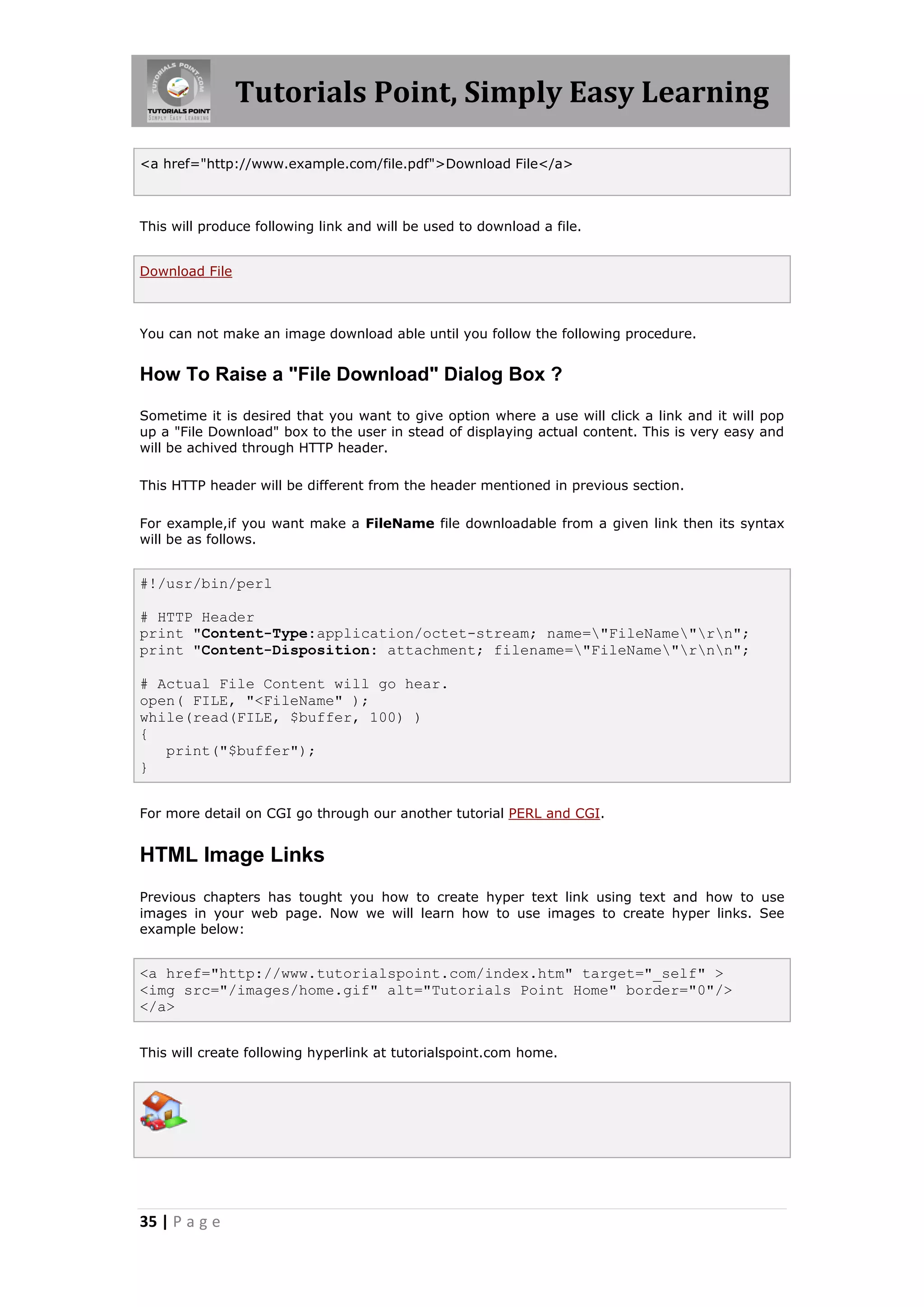 Tutorials Point, Simply Easy Learning

<a href="http://www.example.com/file.pdf">Download File</a>



This will produce following link and will be used to download a file.


Download File



You can not make an image download able until you follow the following procedure.


How To Raise a "File Download" Dialog Box ?

Sometime it is desired that you want to give option where a use will click a link and it will pop
up a "File Download" box to the user in stead of displaying actual content. This is very easy and
will be achived through HTTP header.

This HTTP header will be different from the header mentioned in previous section.

For example,if you want make a FileName file downloadable from a given link then its syntax
will be as follows.


#!/usr/bin/perl

# HTTP Header
print "Content-Type:application/octet-stream; name="FileName"rn";
print "Content-Disposition: attachment; filename="FileName"rnn";

# Actual File Content will go hear.
open( FILE, "<FileName" );
while(read(FILE, $buffer, 100) )
{
   print("$buffer");
}


For more detail on CGI go through our another tutorial PERL and CGI.


HTML Image Links
Previous chapters has tought you how to create hyper text link using text and how to use
images in your web page. Now we will learn how to use images to create hyper links. See
example below:


<a href="http://www.tutorialspoint.com/index.htm" target="_self" >
<img src="/images/home.gif" alt="Tutorials Point Home" border="0"/>
</a>


This will create following hyperlink at tutorialspoint.com home.




35 | P a g e
 