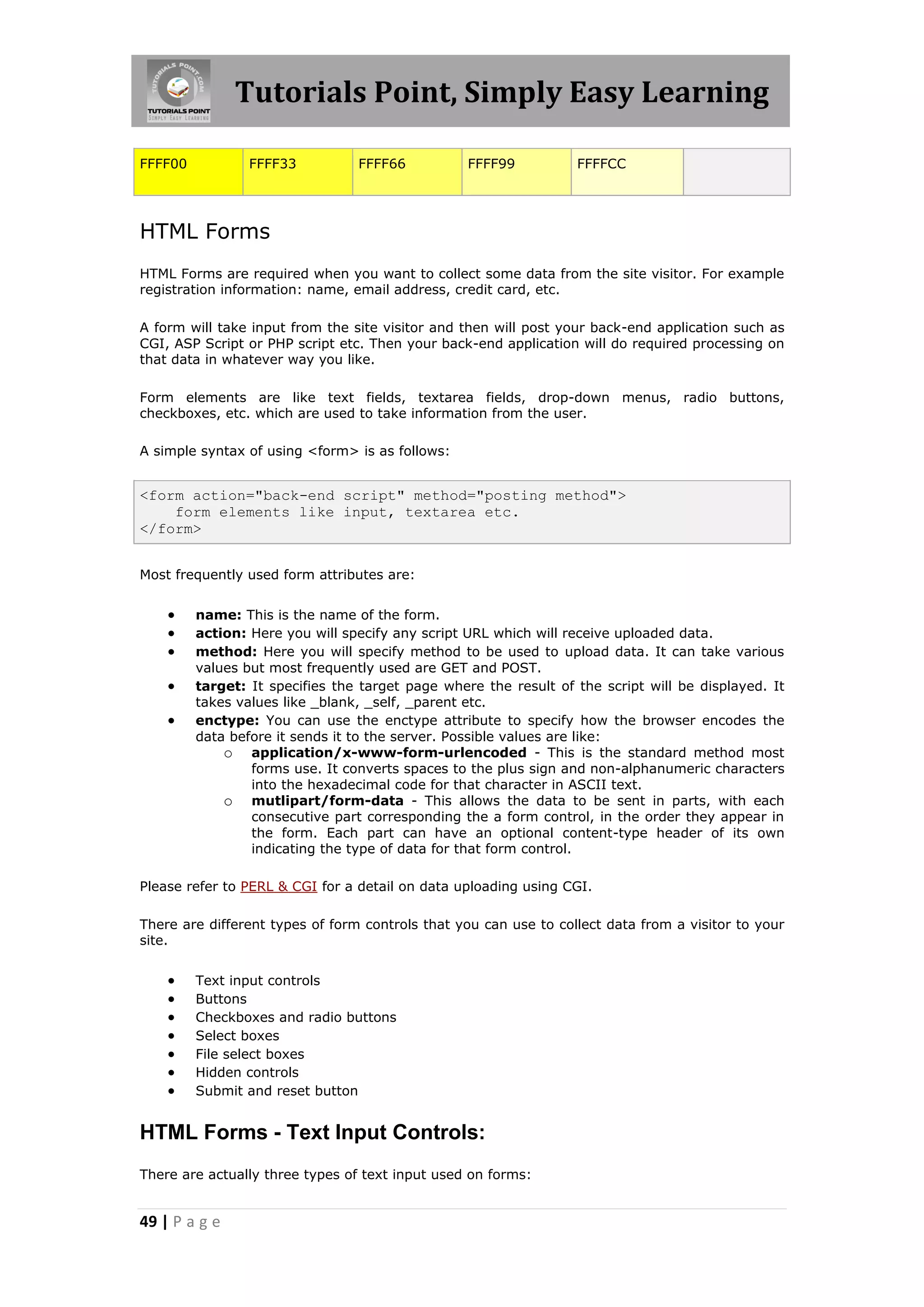 Tutorials Point, Simply Easy Learning

FFFF00           FFFF33          FFFF66           FFFF99          FFFFCC




HTML Forms
HTML Forms are required when you want to collect some data from the site visitor. For example
registration information: name, email address, credit card, etc.

A form will take input from the site visitor and then will post your back-end application such as
CGI, ASP Script or PHP script etc. Then your back-end application will do required processing on
that data in whatever way you like.

Form elements are like text fields, textarea fields, drop-down menus, radio buttons,
checkboxes, etc. which are used to take information from the user.

A simple syntax of using <form> is as follows:


<form action="back-end script" method="posting method">
    form elements like input, textarea etc.
</form>


Most frequently used form attributes are:


        name: This is the name of the form.
        action: Here you will specify any script URL which will receive uploaded data.
        method: Here you will specify method to be used to upload data. It can take various
         values but most frequently used are GET and POST.
        target: It specifies the target page where the result of the script will be displayed. It
         takes values like _blank, _self, _parent etc.
        enctype: You can use the enctype attribute to specify how the browser encodes the
         data before it sends it to the server. Possible values are like:
             o application/x-www-form-urlencoded - This is the standard method most
                 forms use. It converts spaces to the plus sign and non-alphanumeric characters
                 into the hexadecimal code for that character in ASCII text.
             o mutlipart/form-data - This allows the data to be sent in parts, with each
                 consecutive part corresponding the a form control, in the order they appear in
                 the form. Each part can have an optional content-type header of its own
                 indicating the type of data for that form control.

Please refer to PERL & CGI for a detail on data uploading using CGI.

There are different types of form controls that you can use to collect data from a visitor to your
site.


        Text input controls
        Buttons
        Checkboxes and radio buttons
        Select boxes
        File select boxes
        Hidden controls
        Submit and reset button


HTML Forms - Text Input Controls:
There are actually three types of text input used on forms:


49 | P a g e
 