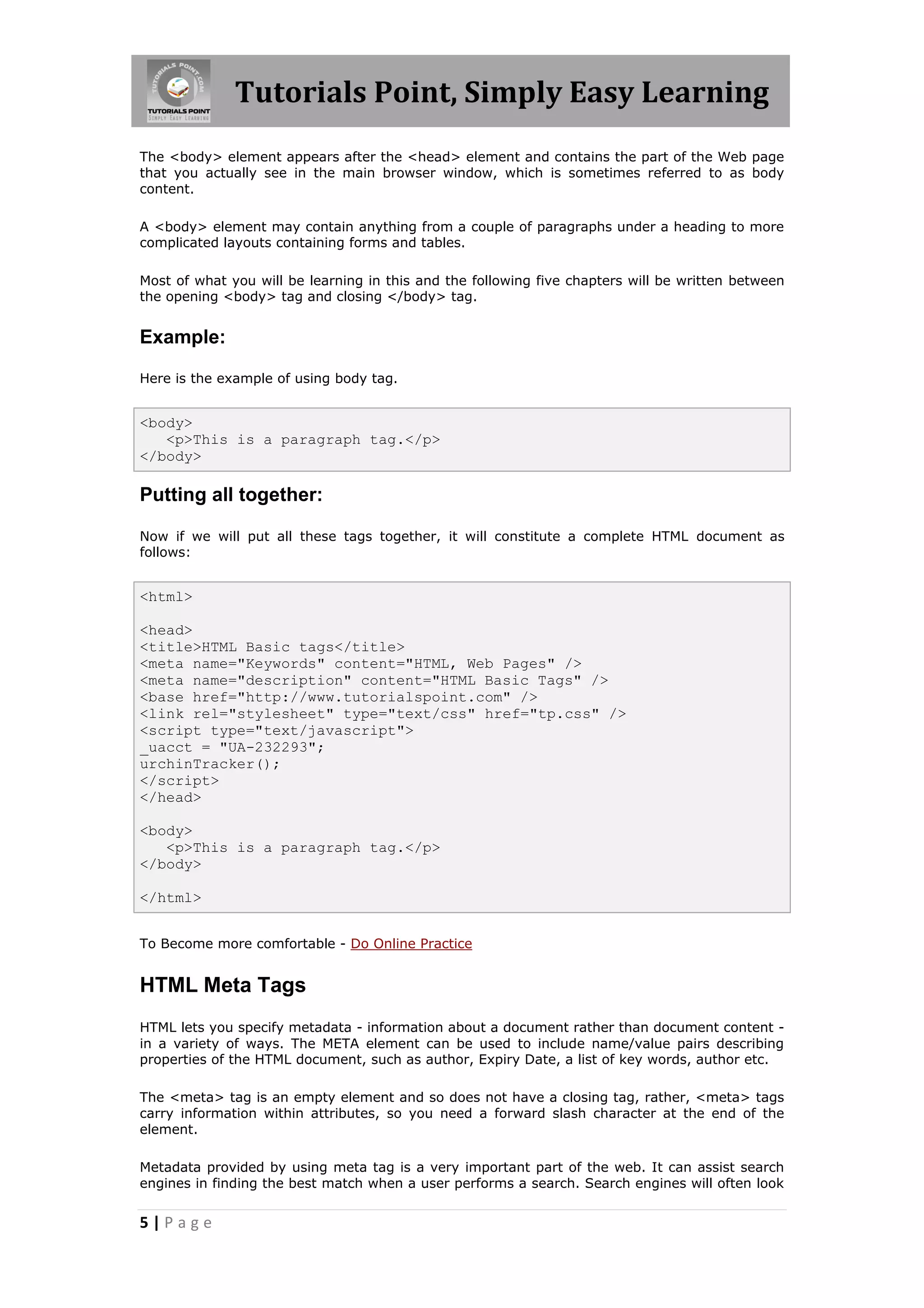 Tutorials Point, Simply Easy Learning
The <body> element appears after the <head> element and contains the part of the Web page
that you actually see in the main browser window, which is sometimes referred to as body
content.

A <body> element may contain anything from a couple of paragraphs under a heading to more
complicated layouts containing forms and tables.

Most of what you will be learning in this and the following five chapters will be written between
the opening <body> tag and closing </body> tag.


Example:

Here is the example of using body tag.


<body>
   <p>This is a paragraph tag.</p>
</body>

Putting all together:

Now if we will put all these tags together, it will constitute a complete HTML document as
follows:


<html>

<head>
<title>HTML Basic tags</title>
<meta name="Keywords" content="HTML, Web Pages" />
<meta name="description" content="HTML Basic Tags" />
<base href="http://www.tutorialspoint.com" />
<link rel="stylesheet" type="text/css" href="tp.css" />
<script type="text/javascript">
_uacct = "UA-232293";
urchinTracker();
</script>
</head>

<body>
   <p>This is a paragraph tag.</p>
</body>

</html>


To Become more comfortable - Do Online Practice


HTML Meta Tags
HTML lets you specify metadata - information about a document rather than document content -
in a variety of ways. The META element can be used to include name/value pairs describing
properties of the HTML document, such as author, Expiry Date, a list of key words, author etc.

The <meta> tag is an empty element and so does not have a closing tag, rather, <meta> tags
carry information within attributes, so you need a forward slash character at the end of the
element.

Metadata provided by using meta tag is a very important part of the web. It can assist search
engines in finding the best match when a user performs a search. Search engines will often look


5|Page
 