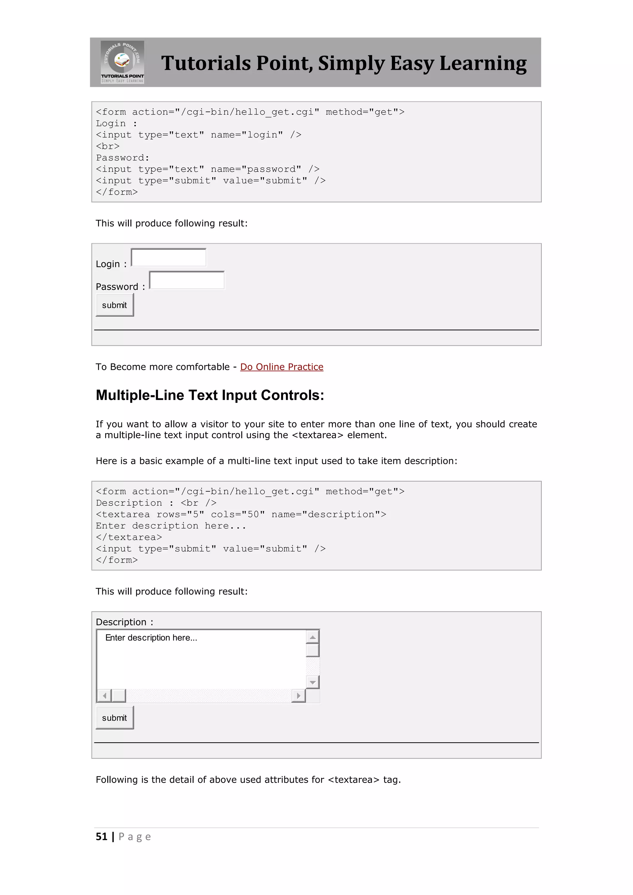 Tutorials Point, Simply Easy Learning

<form action="/cgi-bin/hello_get.cgi" method="get">
Login :
<input type="text" name="login" />
<br>
Password:
<input type="text" name="password" />
<input type="submit" value="submit" />
</form>


This will produce following result:



Login :

Password :

 submit




To Become more comfortable - Do Online Practice


Multiple-Line Text Input Controls:
If you want to allow a visitor to your site to enter more than one line of text, you should create
a multiple-line text input control using the <textarea> element.

Here is a basic example of a multi-line text input used to take item description:


<form action="/cgi-bin/hello_get.cgi" method="get">
Description : <br />
<textarea rows="5" cols="50" name="description">
Enter description here...
</textarea>
<input type="submit" value="submit" />
</form>


This will produce following result:


Description :
  Enter description here...




 submit




Following is the detail of above used attributes for <textarea> tag.




51 | P a g e
 