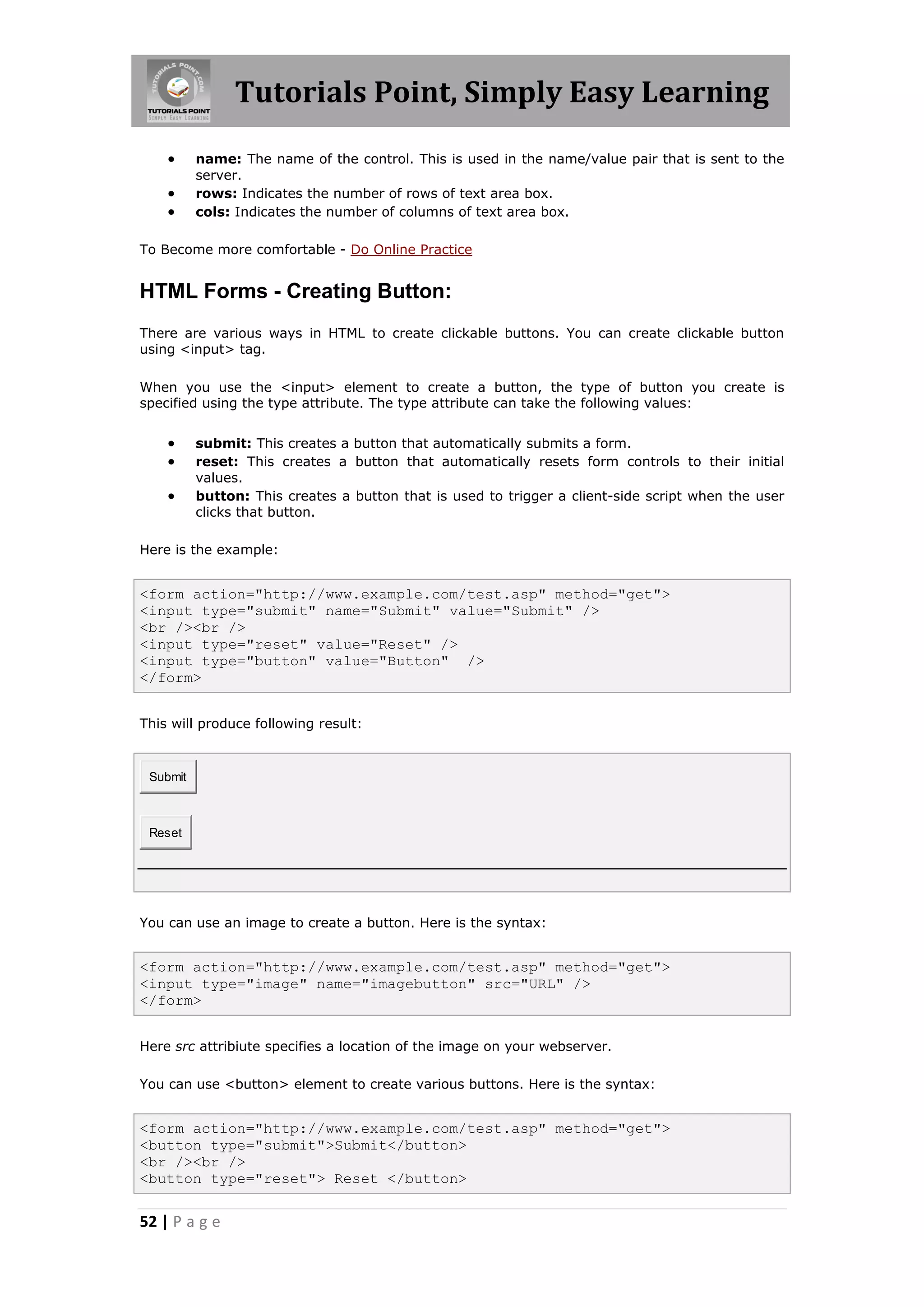 Tutorials Point, Simply Easy Learning
         name: The name of the control. This is used in the name/value pair that is sent to the
          server.
         rows: Indicates the number of rows of text area box.
         cols: Indicates the number of columns of text area box.

To Become more comfortable - Do Online Practice


HTML Forms - Creating Button:
There are various ways in HTML to create clickable buttons. You can create clickable button
using <input> tag.

When you use the <input> element to create a button, the type of button you create is
specified using the type attribute. The type attribute can take the following values:


         submit: This creates a button that automatically submits a form.
         reset: This creates a button that automatically resets form controls to their initial
          values.
         button: This creates a button that is used to trigger a client-side script when the user
          clicks that button.

Here is the example:


<form action="http://www.example.com/test.asp" method="get">
<input type="submit" name="Submit" value="Submit" />
<br /><br />
<input type="reset" value="Reset" />
<input type="button" value="Button" />
</form>


This will produce following result:



 Submit



 Reset




You can use an image to create a button. Here is the syntax:


<form action="http://www.example.com/test.asp" method="get">
<input type="image" name="imagebutton" src="URL" />
</form>


Here src attribiute specifies a location of the image on your webserver.

You can use <button> element to create various buttons. Here is the syntax:


<form action="http://www.example.com/test.asp" method="get">
<button type="submit">Submit</button>
<br /><br />
<button type="reset"> Reset </button>

52 | P a g e
 