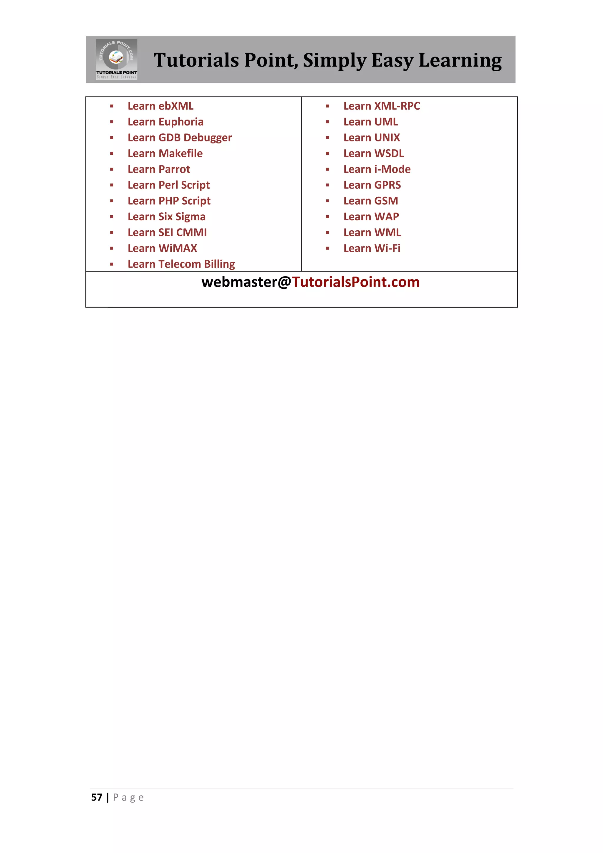 Tutorials Point, Simply Easy Learning

       Learn ebXML                     Learn XML-RPC
       Learn Euphoria                  Learn UML
       Learn GDB Debugger              Learn UNIX
       Learn Makefile                  Learn WSDL
       Learn Parrot                    Learn i-Mode
       Learn Perl Script               Learn GPRS
       Learn PHP Script                Learn GSM
       Learn Six Sigma                 Learn WAP
       Learn SEI CMMI                  Learn WML
       Learn WiMAX                     Learn Wi-Fi
       Learn Telecom Billing
                      webmaster@TutorialsPoint.com




57 | P a g e
 